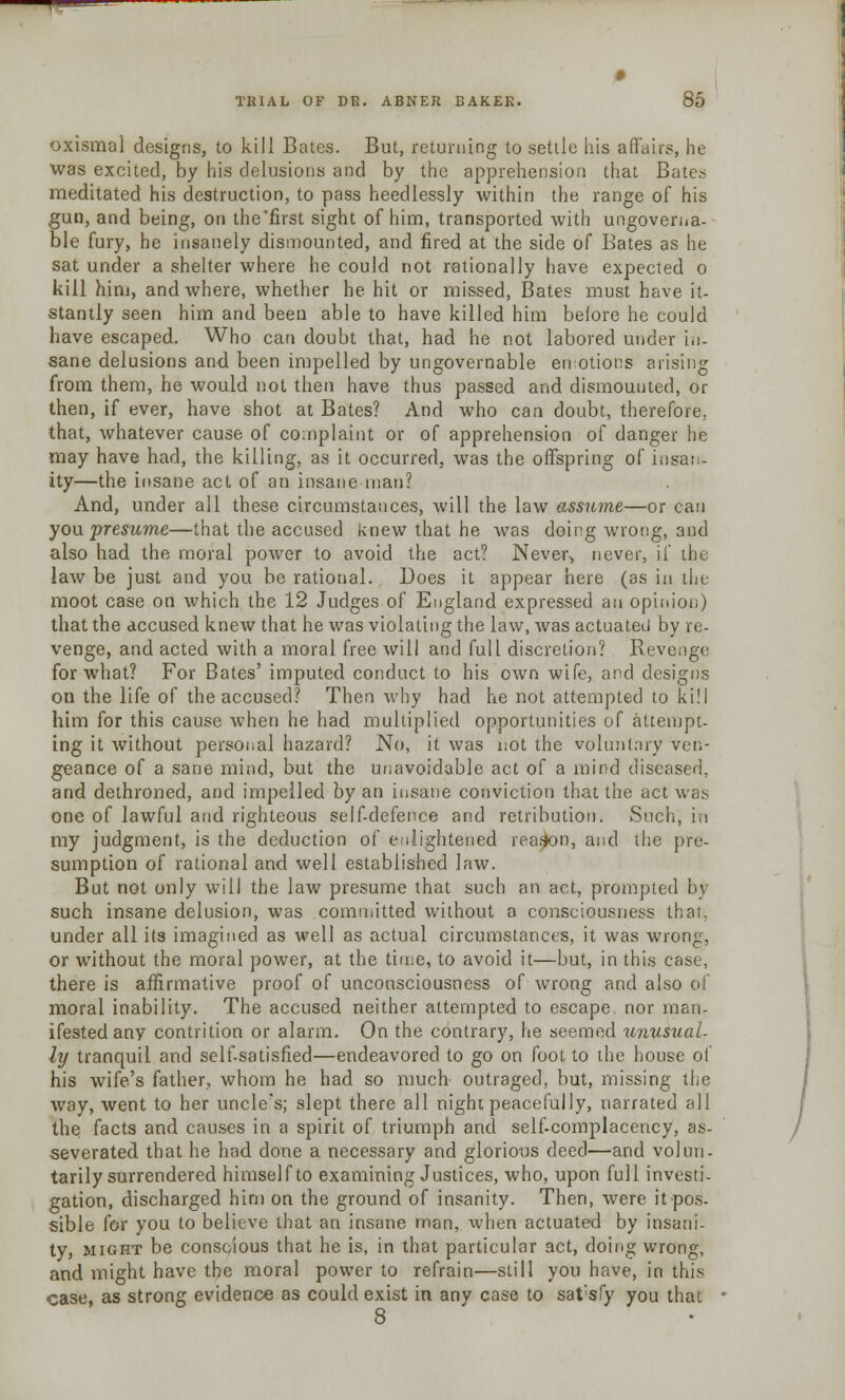 oxisma] designs, to kill Bates. But, returning to settle his affairs, he was excited, by his delusions and by the apprehension that Bates meditated his destruction, to pass heedlessly within the range of his gun, and being, on the'first sight of him, transported with ungoverna- ble fury, he insanely dismounted, and fired at the side of Bates as he sat under a shelter where he could not rationally have expected o kill him, and where, whether he hit or missed, Bates must have it- stantly seen him and been able to have killed him belore he could have escaped. Who can doubt that, had he not labored under in- sane delusions and been impelled by ungovernable enlotions arising from them, he would not then have thus passed and dismounted, or then, if ever, have shot at Bates? And who can doubt, therefore, that, whatever cause of complaint or of apprehension of danger he may have had, the killing, as it occurred, was the offspring of insan- ity—the insane act of an insane-man? And, under all these circumstances, will the law assume—or can you presume—that the accused knew that he was doing wrong, and also had the moral power to avoid the act? Never, never, if the law be just and you be rational. Does it appear here (as in the moot case on which the 12 Judges of England expressed an opinion) that the accused knew that he was violating the law, was actuated by re- venge, and acted with a moral free will and full discretion? Revenge for what? For Bates' imputed conduct to his own wife, and designs on the life of the accused? Then why had he not attempted to kill him for this cause when he had multiplied opportunities of attempt- ing it without personal hazard? No, it was not the voluntary ven- geance of a sane mind, but the unavoidable act of a mind diseased, and dethroned, and impelled by an insane conviction that the act was one of lawful and righteous self-defence and retribution. Such, in my judgment, is the deduction of enlightened reason, and the pre- sumption of rational and well established law. But not only will the law presume that such an act, prompted by such insane delusion, was committed without a consciousness that, under all its imagined as well as actual circumstances, it was wrong, or without the moral power, at the time, to avoid it—but, in this case, there is affirmative proof of unconsciousness of wrong and also of moral inability. The accused neither attempted to escape, nor man- ifested any contrition or alarm. On the contrary, he seemed unusual- ly tranquil and self-satisfied—endeavored to go on foot to the house of his wife's father, whom he had so much outraged, but, missing the way, went to her uncle's; slept there all night peacefully, narrated all the facts and causes in a spirit of triumph and self-complacency, as- severated that he had done a necessary and glorious deed—and volun- tarily surrendered himself to examining Justices, who, upon full investi- gation, discharged him on the ground of insanity. Then, were itpos- sible for you to believe that an insane man, when actuated by insani- ty, might be conscious that he is, in that particular act, doing wrong, and might have the moral power to refrain—still you have, in this case, as strong evidence as could exist in any case to sat*sfy you that