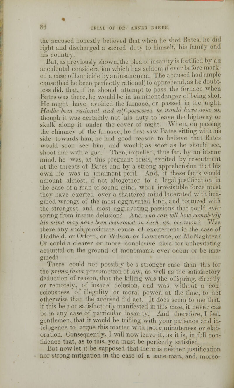the accused honestly believed that when he shot. Bates, he did right and discharged a sacred duty to himself, his family and his country. But, as previously shown,the plea of insanity is fortified by an accidental consideration which has seldom if ever before mark- ed a case of homicide by an insane man. The accused had ample cause(hadhe been perfectly rational)to apprehend,as he doubt- less did, that, if he should' attempt to pass the furnace when Bates was there, he would be in imminent danger of being shot. He might have avoided the furnace, or passed in the night. Uadhe been rational and <ielf-p.o,ssessed k&'tbould have done 9Qi though it was certainly not'his duty to leave the highway or skulk along it under the cover of night- When, on passing the chimney of the furnace, he first saw Bates sitting with his side towards him, he had good reason to believe that Bates would soon see him, and would: as soon as he should see, shoot him with a gun. Then, impelled, thus far, by an insane mind, he was, at this pregnant crisis, excited by resentment at the thieats of Bates and by a strong apprehension that his own life was in imminent peril. And, if these facts would amount almost, if not altogether to a legal justification in the case of a man of sound mind, what irresistible force must they have exerted over a shattered mind lacerated with ima- gined wrongs of the most aggravated kind, and tortured with strongest and most aggravating passions that could ever spring from insane delusion? And who can tell how completely /lis mind may have been dethroned on such tpn occasion? Was there any such proximate cause of excitement in the case of Hadfield, or OrTbrd, or Wilson, or Lawrence, or McNaghten? Or could a clearer or more conclusive case for unhesitating acquittal on the ground of monomania ever occur or be ima- gined? There could not possibly be a stronger case than this for the prima facia presumption of law, as well as the satisfactory deduction of reason, that the killing was the offspring, directly or remotely, of insane delusion, and was without a con- sciousness of illegality or moral power, at the time, to act otherwise than the accused did act. It docs seem to me that, if this be not satisfactorily manifested in this case, it never cafi be in any case of particular insanity. And therefore, I feel, gentlemen, that it would be triiiing with your patience and in- telligence to argue this matter with more minuteness or elab- oration. Consequently, I will now leave it, as it is, in full con- fidence that, as to this, you must be perfectly satisfied. But now let it be supposed that there is neither justification nor strong mitigation in the case of a sane man. and, moreo-