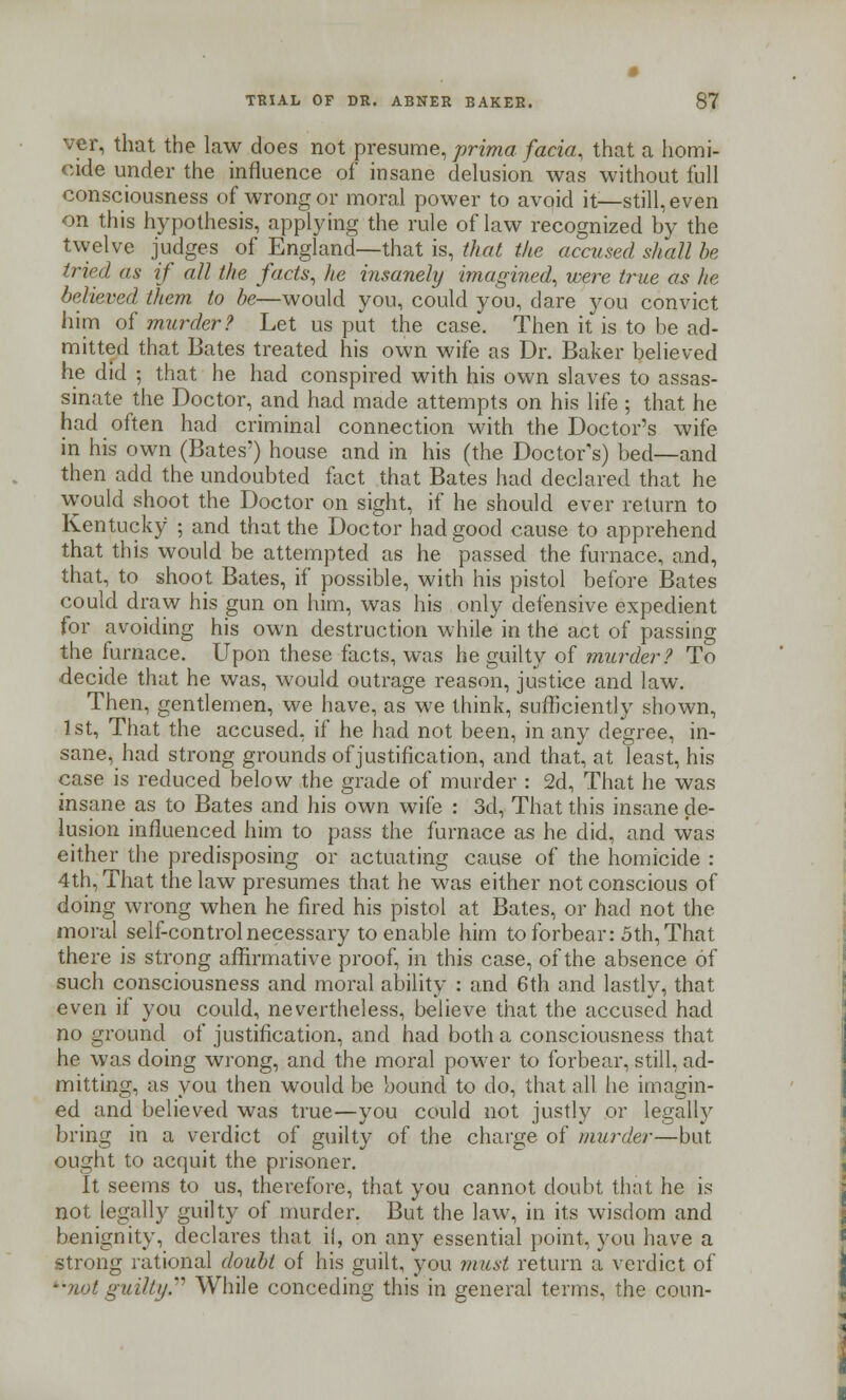 ver, that the law does not presume, prima facia, that a homi- cide under the influence of insane delusion was without full consciousness of wrong or moral power to avoid it—still, even on this hypothesis, applying the rule of law recognized by the twelve judges of England—that is, that the accused shall be tried as if all the facts, he insanely imagined, were true as he believed them to be—would you, could you, dare you convict him of murder? Let us put the case. Then it is to be ad- mitted that Bates treated his own wife as Dr. Baker believed he did ; that he had conspired with his own slaves to assas- sinate the Doctor, and had made attempts on his life ; that he had often had criminal connection with the Doctor's wife in his own (Bates') house and in his (the Doctor's) bed—and then add the undoubted fact that Bates had declared that he would shoot the Doctor on sight, if he should ever return to Kentucky ; and that the Doctor had good cause to apprehend that this would be attempted as he passed the furnace, and, that, to shoot Bates, if possible, with his pistol before Bates could draw his gun on him, was his only defensive expedient for avoiding his own destruction while in the act of passing the furnace. Upon these facts, was he guilty of murder? To decide that he was, would outrage reason, justice and law. Then, gentlemen, we have, as we think, sufficiently shown, 1st, That the accused, if he had not been, in any degree, in- sane, had strong grounds of justification, and that, at least, his case is reduced below the grade of murder : 2d, That he was insane as to Bates and his own wife : 3d, That this insane de- lusion influenced him to pass the furnace as he did, and was either the predisposing or actuating cause of the homicide : 4th, That the law presumes that he was either not conscious of doing wrong when he fired his pistol at Bates, or had not the moral self-control necessary to enable him to forbear: 5th, That there is strong affirmative proof, in this case, of the absence of such consciousness and moral ability : and 6th and lastly, that even if you could, nevertheless, believe that the accused had no ground of justification, and had both a consciousness that he was doing wrong, and the moral power to forbear, still, ad- mitting, as you then would be bound to do, that all he imagin- ed and believed was true—you could not justly or legally bring in a verdict of guilty of the charge of murder—but ought to acquit the prisoner. It seems to us, therefore, that you cannot doubt that he is not legally guilty of murder. But the law, in its wisdom and benignity, declares that il, on any essential point, you have a strong rational doubt of his guilt, you must return a verdict of '•not guilty. While conceding this in general terms, the conn-