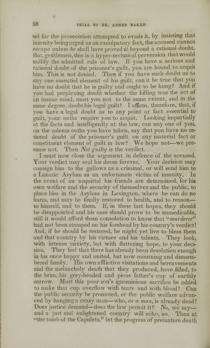 sol for the prosecution attempted to evade it, by insisting that insanity being urged as an exculpatory feet, the accused cannot escape unless he shall have proved it beyond a rational doubt. But,gentlemen, this is a hyper-technical perversion that would nullity the admitted rule of law. If you have a serious and rational doubt of the prisoner's guilt, you are bound to acquit him. This is not denied. Then if you have such doubt as to any one essential element of his guilt, can it be true that you have no doubt that he is guilty and ought to be hung? And it you had perplexing doubt whether the killing was the act of an insane mind, must you not to the same extent, and in the same degree, doubt his legal guilt? I affirm, therefore, that, if you have a legal doubt as to any point or fact essential to guilt, your oaths require you to acquit. Looking impartially at the facts and intelligently at the law, can any one of you, on the solemn oaths you have taken, say that you have no ra- tional doubt of the prisoner's guilt on any material fact or constituent element of guilt in law? We hope not—we pre- sume not. Then Not guilty is the verdict. I must now close the argument in defence of the accused. Your verdict may seal his doom forever. Your decision may consign him to the gallows as a criminal, or will send him to a Lunatic Asylum as an unfortunate victim of insanity. In the event of an acquittal his friends are determined, for his own welfare and the security of themselves and the public, to place him in the Asylum in Lexington, where he can do no harm, and may be finally restored to health, and to reason— to himself, and to them. It, in these last hopes, they should be disappointed and his case should prove to be immedicable, still it would afford them consolation to know that murderer had not been stamped on his forehead by his country's verdict! And, if he should be restored, he might yet live to bless them and that country by his virtues and his talents. They look, with intense anxiety, but with flattering hope, to your deci- sion. They feel that there has already been desolation enough in his once happy and united, but now mourning and dismem- bered family. His own afflictive visitations and bereavements and the melancholy death that they produced, have filled, to the brim, his grey-headed and pious father's cup of earthly sorrow. Must this poor son's ignominious sacrifice be added to make that cup overflow7 with tears and with blood? Can the public security be promoted, or the public welfare advan- ced by hanging a crazy man—who. as a man, is already dead? Does justice demand—does the law permit it? No, we say— and a just and enlightened country will echo, no. Then at -the tomb of the Capulets. let the progress of premature death.