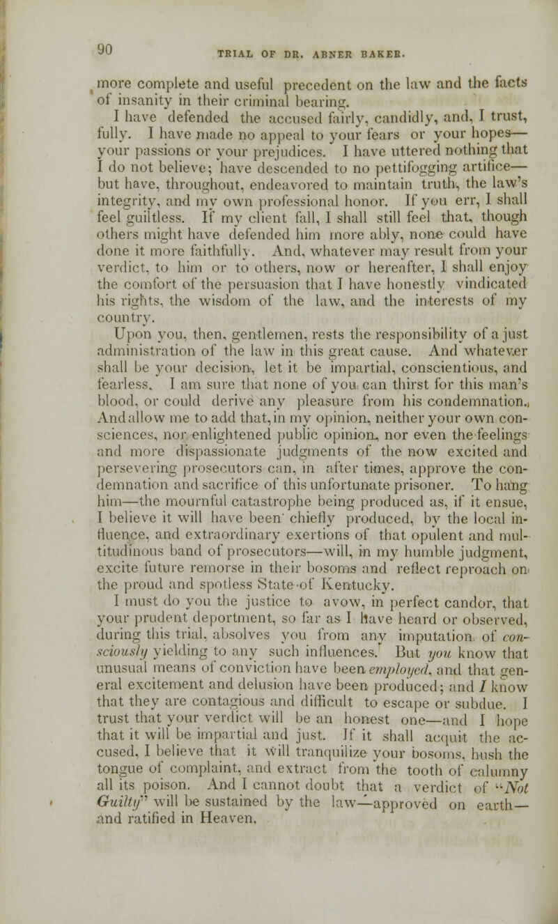 TRIAL OF DR. ABNER BAKER. ( more complete and useful precedent on the law and the facts of insanity in their criminal hearing. I have defended the accused fairly, candidly, and, I trust, fully. I have made no appeal to your fears or your hopes— your passions or your prejudices/ I have uttered nothing that I do not believe; have descended to no pettifogging artifice— but have, throughout, endeavored to maintain truth, the law's integrity, and my own professional honor. If you err, I shall feel guiltless. If my client fall, I shall still feel that, though others might have defended him more ably, none could have done it more faithfully. And, whatever may result from your verdict, to him or to others, now or hereafter, I shall enjoy the comfort of the persuasion that I have honestly vindicated his rights, the wisdom of the law, and the interests of my country. Upon you, then, gentlemen, rests the responsibility of a just administration of the law in this great cause. And whatever shall be your decision, let it be impartial, conscientious, and fearless. I am sure that none of you can thirst for this man's blood, or could derive any pleasure from his condemnation.. And allow me to add that, in my opinion, neither your own con- sciences, nor enlightened public opinion, nor even the feelings and more dispassionate judgments of the now excited and persevering prosecutors can, in after times, approve the con- demnation and sacrifice of this unfortunate prisoner. To hang him—the mournful catastrophe being produced as, if it ensue, I believe it will have been' chiefly produced, by the local in- fluence, and extraordinary exertions of that opulent and mul- titudinous band of prosecutors—will, in my humble judgment, excite future remorse in their bosoms and reflect reproach on the proud and spotless State of Kentucky. I must do you the justice to avow, in perfect candor, that your prudent deportment, so far as I have heard or observed, during this trial, absolves you from any imputation, of con- sciously yielding to any such influences. But you know that unusual means of conviction have been,employed, and that gen- eral excitement and delusion have been produced; and / know that they are contagious and difficult to escape or subdue. I trust that your verdict will be an honest one—and I hope that it will be impartial and just. If it shall acquit the ac- cused, I believe that it will tranquilize your bosoms, hush the tongue of complaint, and extract from the tooth of calumny all its poison. And I cannot doubt that a verdict of Not Guilty will be sustained by the law—approved on earth — and ratified in Heaven.
