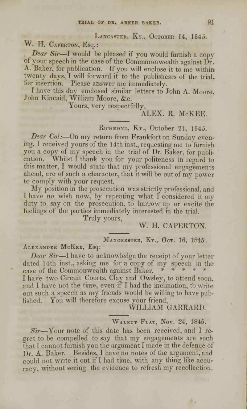 Lancaster, Ky., October 14, 1845. W. H. Caperton, Esq.: Dear Sir—I would be pleased if you would furnish a copy of your speech in the case of the Commmonwealth against Dr. A. Baker, for publication. If you will enclose it to me within twenty days, I will forward it to the publishesrs of the trial, for insertion. Please answer me immediately. I have this dav enclosed similar letters to John A. Moore, John Kincaid, William Moore, &c. Yours, very respectfully, ALEX. R. McKEE. Richmond, Ky., October 21, 1845. Dear Col:—On my return from Frankfort on Sunday even- ing, I received yours of the 14th inst., requesting me to furnish you a copy of my speech in the trial of Dr. Baker, for publi- cation. Whilst I thank you for your politeness in regard to this matter, I would state that my professional engagements ahead, are of such a character, that it will be out of my power to comply with your request. My position in the prosecution was strictly professional, and I have no wish now, by repeating what I considered it my duty to say on the prosecution, to harrow up or excite the feelings of the parties immediately interested in the trial. Truly yours, W. H. CAPERTON. Manchester, Ky., Oct. 16, 1845. Alexander McKee, Esq: Dear Sir—I have to acknowledge the receipt of your letter dated 14th inst, asking me for a copy of my speech in the case of the Commonwealth against Baker. * * * * * I have two Circuit Courts, Clay and Owsley, to attend soon, and 1 have not the time, even if I had the inclination, to write out such a speech as my friends would be willing to have pub- lished. You will therefore excuse vour friend, WILLIAM GARRARD. Walnut Flat, Nov. 24, 1845. Sir—Your note of this date has been received, and I re- gret to be compelled to say that my engagements are such that I cannot furnish you the argument I made in the defence of Dr. A. Baker. Besides, I have no notes of the argument, and could not write it out if I had time, with any thing like accu- racy, without seeing the evidence to refresh my recollection.