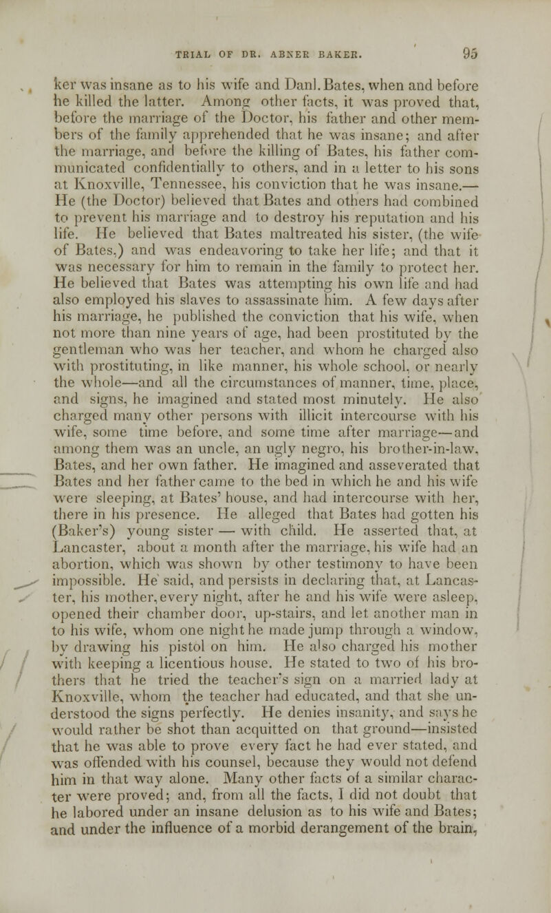 ker was insane as to his wife and Danl. Bates, when and before he killed the latter. Among other facts, it was proved that, before the marriage of the Doctor, his father and other mem- bers of the family apprehended that he was insane; and after the marriage, and before the killing of Bates, his father com- municated confidentially to others, and in a letter to his sons at Knoxville, Tennessee, his conviction that he was insane.— He (the Doctor) believed that Bates and others had combined to prevent his marriage and to destroy his reputation and his life. He believed that Bates maltreated his sister, (the wife of Bates.) and was endeavoring to take her life; and that it was necessary for him to remain in the family to protect her. He believed that Bates was attempting his own life and had also employed his slaves to assassinate him. A few days after his marriage, he published the conviction that his wife, when not more than nine years of age, had been prostituted by the gentleman who was her teacher, and whom he charged also with prostituting, in like manner, his whole school, or nearly the whole—and all the circumstances of manner, time, place, and signs, he imagined and stated most minutely. He also charged many other persons with illicit intercourse with his wife, some time before, and some time after marriage—and among them was an uncle, an ugly negro, his brother-in-law. Bates, and her own father. He imagined and asseverated that Bates and her father came to the bed in which he and his wife were sleeping, at Bates' house, and had intercourse with her, there in his presence. He alleged that Bates had gotten his (Baker's) young sister — with child. He asserted that, at Lancaster, about a month after the marriage, his wife had an abortion, which was shown by other testimony to have been impossible. He said, and persists in declaring that, at Lancas- ter, his mother,every night, after he and his wife were asleep, opened their chamber door, up-stairs, and let another man in to his wife, whom one night he made jump through a window, by drawing his pistol on him. He also charged his mother with keeping a licentious house. He stated to two of his bro- thers that he tried the teacher's sign on a married lady at Knoxville, whom the teacher had educated, and that she un- derstood the signs perfectly. He denies insanity, and says he would rather be shot than acquitted on that ground—insisted that he was able to prove every fact he had ever stated, and w<as offended with his counsel, because they would not defend him in that way alone. Many other facts of a similar charac- ter wrere proved; and, from all the facts, I did not doubt that he labored under an insane delusion as to his wife and Bates; and under the influence of a morbid derangement of the brain,