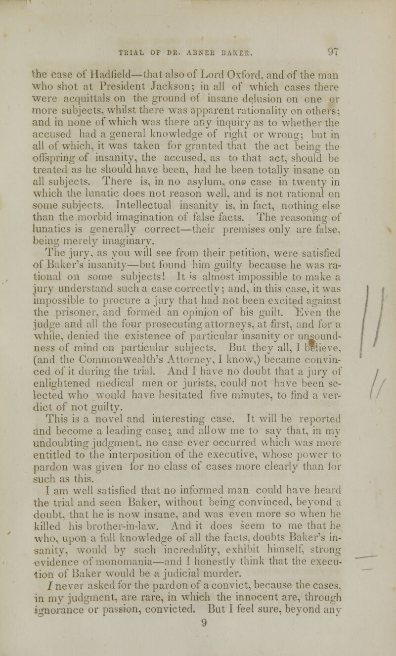 he case of Hadfield—that also of Lord Oxford, and of the man who shot at President Jackson; in all of which cases there were acquittals on the ground of insane delusion on one or more subjects, whilst there was apparent rationality on others; and in none of which was there any inquiry as to whether the accused had a general knowledge of right or wrong; but in all of which, it was taken for granted that the act being the offspring of insanity, the accused, as to that act, should be treated as he should have been, had he been totally insane on all subjects. There is, in no asylum, one case in twenty in which the lunatic does not reason well, and is not rational on some subjects. Intellectual insanity is, in fact, nothing else than the morbid imagination of false facts. The reasoning of lunatics is generally correct—their premises only are false, being merely imaginary. The jury, as you will see from their petition, were satisfied of Baker's insanity—but found him guilty because he was ra- tional on some subjects! It 's almost impossible to make a jury understand such a case correctly; and, in this case, it was impossible to procure a jury that had not been excited against the prisoner, and formed an opinion of his guilt. Even the and all the four prosecuting attorneys, at first, and for a while, denied the existence of particular insanity or unsound- ness of mind on particular subjects. But they all, I believe, (and the Commonwealth's Attorney, I know,) became convin- ced of it during the trial. And I have no doubt that a jury of / enlightened medical men or jurists, could not have been se- / / lected who would have hesitated five minutes, to find a ver- dict of not guilty. This is a novel and interesting case. It will be reported and become a leading case;, and allow me to say that, in my undoubting judgment, no case ever occurred which was more entitled to the interposition of the executive, whose power to pardon was given for no class of cases more clearly than for such as this. I am well satisfied that no informed man could have heard the trial and seen Baker, without being convinced, beyond a doubt, that he is now insane, and was even more so when he killed his brother-in-law. And it does seem to me that lie who, upon a full knowledge of all the facts, doubts Baker's in- sanity, would, by such incredulity, exhibit himself, strong evidence of monomania—and I honestly think that the execu- tion of Bakei would be a judicial murder. / never asked for the pardon of a convict, because the cases. in my judgment, are rare, in which the innocent are, through ignorance or passion, convicted. But I feel sure, beyond any 9 /