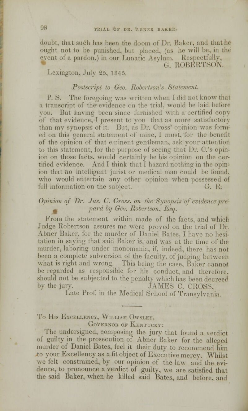 doubt, that such has been the doom of \h-. Baker, and thai ii< ought not to be punished, but placed, (as he will be, in th< event of a pardon.) in our Lunatic Asylum. Respectfully, ' G. ROBERTSON. Lexington, July 25, 1845. Postscript to Geo. Robertson's Statement. P. S. The foregoing was written when I did not know that a transcript of the evidence oh the trial, would be laid before you. But having been since furnished with a certified copj of that evidence, I present to you that as more satisfactory than my synopsis of it. But. as Dr. Cross' opinion was form- ed on this general statement of mine, I must, for the benefit of the opinion of that eminent gentleman, ask your attentior to this statement, for the purpose of seeing that Dr. C.'s opin- ion on those facts, would certainly lie his opinion on the cer- tified evidence. And I think that I hazard nothing in the opin- ion that no intelligent jurist or medical man could be found, who would entertain any other opinion when possessed oi full information on the subject. G. R, Opinion of Dr. Jas. C. Cross, on tin- Synopsis of'evidencepre- ^ vard by Geo. Robertson, Esq. From the statement within made of the facts, and which Judge Robertson assures me were proved on the trial of Dr. Abner Baker, for the murder of Daniel Bates, I have no hesi- tation in saying that said Baker is, and was at the time of the murder, laboring under monomania, if. indeed, there has not been a complete subversion of the faculty, of judging between what is right and wrong. This being the case, Baker cannot be regarded as responsible for his 'conduct, and therefore, should not be subjected to the penalty which has been dec: by the jury. .TAMES C. CROSS, Late Prof, in the Medical School of Transylvania. To His Excellency, William Owsley, Governor of Kentucky: The undersigned, composing the jury that found a verdict of guilty in the prosecution of Abner Baker for the alleged murder of Daniel Bates, feel it their duty to recommend him to your Excellency as a fit object of Executive mercy. Whilst we felt constrained, by our opinion of the law and the evi- dence, to pronounce a verdict of guilty, we are satisfied that the said Baker, when he killed said Bates, and before, and