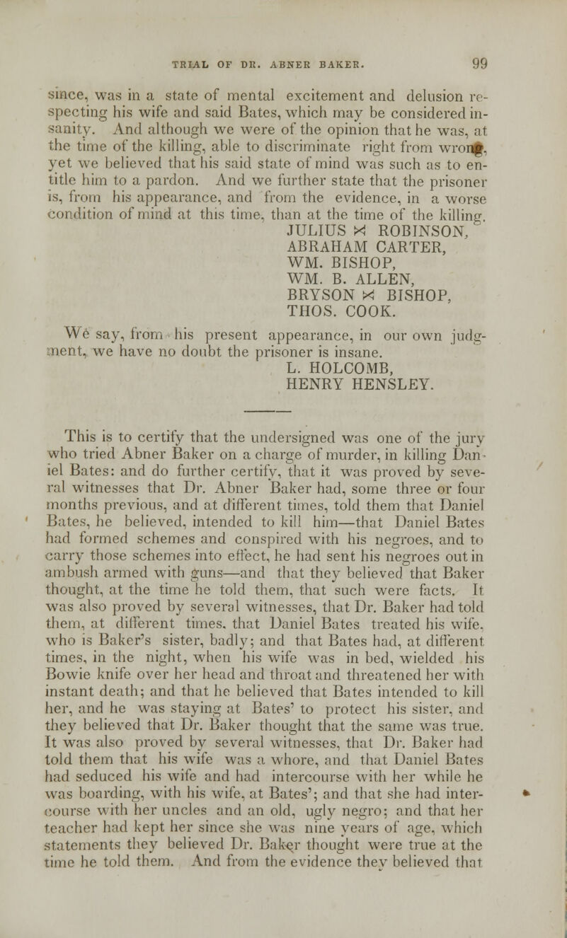 since, was in a state of mental excitement and delusion re- specting his wife and said Bates, which may be considered in- sanity. And although we were of the opinion that he was, at the time of the killing, able to discriminate right from wronjf, yet we believed that his said state of mind was such as to en- title him to a pardon. And we further state that the prisoner is, from his appearance, and from the evidence, in a worse condition of mind at this time, than at the time of the killing JULIUS X! ROBINSON, ABRAHAM CARTER, WM. BISHOP, WM. B. ALLEN, BRYSON X BISHOP, THOS. COOK. We say, from his present appearance, in our own judg- ment, we have no doubt the prisoner is insane. L. HOLCOMB, HENRY HENSLEY. This is to certify that the undersigned was one of the jury who tried Abner Baker on a charge of murder, in killing Dan- iel Bates: and do further certify, that it was proved by seve- ral witnesses that Dr. Abner Baker had, some three or four months previous, and at different times, told them that Daniel Bates, he believed, intended to kill him—that Daniel Bates had formed schemes and conspired with his negroes, and to carry those schemes into effect, he had sent his negroes out in ambush armed with guns—and that they believed that Baker thought, at the time he told them, that such were facts. It was also proved by several witnesses, that Dr. Baker had told them, at different times, that Daniel Bates treated his wife, who is Baker's sister, badly; and that Bates had, at different times, in the night, when his wife was in bed, wielded his Bowie knife over her head and throat and threatened her with instant death; and that he believed that Bates intended to kill her, and he was staying at Bates' to protect his sister, and they believed that Dr. Baker thought that the same was true. It was also proved by several witnesses, that Dr. Baker had told them that his wife was a whore, and that Daniel Bates had seduced his wife and had intercourse with her while he was boarding, with his wife, at Bates'; and that she had inter- course with her uncles and an old, ugly negro; and that her teacher had kept her since she was nine years of age, which statements they believed Dr. Baker thought were true at the time he told them. And from the evidence thev believed that