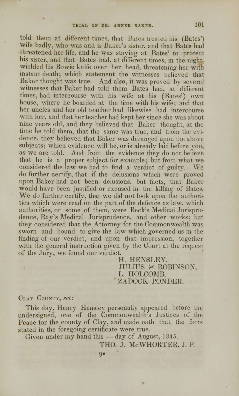 told them at different times, that. Bates treated his (Bates') wife badly, who was and is Baker's sister, and that Bates had threatened her life, and he was staying at Bates' to protect his sister, and that Bates had, at different times, in the night wielded his Bowie knife over her head, threatening her with instant death; which statement the witnesses believed that Baker thought was true. And also, it was proved by several witnesses that Baker had told them Bates had, at different times, had intercourse with his wife at his (Bates') own house, where he boarded at the time with his wife; and that her uncles and her old teacher had likewise had intercourse with her, and that her teacher had kept her since she was about nine years old, and they believed that Baker thought, at the time he told them, that the same was true, and from the evi- dence, they believed that Baker was deranged upon the above subjects; which evidence will be, or is already laid before you, as we are told. And from the evidence they do not believe that he is a proper subject for example; but from what we considered the law we had to find a verdict of guilty. We do further certify, that if the delusions which were proved upon Baker had not been delusions, but facts, that Baker would have been justified or excused in the killing of Bates. We do further certify, that we did not look upon the authori- ties which were read on the part of the defence as law, which authorities, or some of them, were Beck's Medical Jurispru- dence, Ray's Medical Jurisprudence, and other works; but they considered that the Attorney for the Commonwealth was sworn and bound to give the law which governed us in the finding of our verdict, and upon that impression, together with the general instruction given by the Court at the request of the Jury, we found our verdict. H. HENSLEY. JULIUS X ROBINSON, L. HOLCOMB. ZADOCK PONDER. Clay County, set: This day, Henry Hensley personally appeared before the undersigned, one of the Commonwealth's Justices of the Peace for the county of Clay, and made oath that the facts stated in the foregoing certificate were true. Given under my hand this — day of August, 1845. THO. J. McWHORTER, J. P. 9*