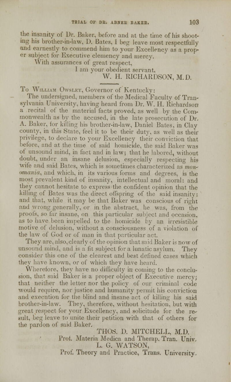 the insanity of Dr. Baker, before and at the time of his shoot- ing his brother-in-law, D. Bates, 1 beg leave most respectfully and earnestly to commend him to your Excellency as a prop- er subject for Executive clemency and mercy. With assurances of great respect, I am your obedient servant, W. H. RICHARDSON, M.D. To William Owslkt, Governor of Kentucky: The undersigned, members of the Medical Faculty of Tran- sylvania University, having heard from Dr. W. H. Richardson a recital of the material facts proved, as well by the Com- monwealth as by the accused, in the late prosecution of Dr, A. Baker, for killing his brother-in-law, Daniel Bates, in Clay county, in this State, feel it to be their duty, as well as their privilege, to declare to your Excellency their conviction that before, and at the time of said homicide, the said Baker was of unsound mind, in fact and in law; that he labored, without doubt, under an insane delusion, especially respecting hus- wife and said Bates, which is sometimes characterized as mow (/mania, and which, in its various forms and degrees, is the most prevalent kind of insanity, intellectual and moral: and they cannot hesitate to express the confident opinion that the killing of Bates was the direct offspring of the said insanity: and that, while it may be that Baker was conscious of right and wrong generally, or in the abstract, he was, from the proofs, so far insane, on this particular subject and occasion, as to have been impelled to the homicide by an irresistible motive of delusion, without a consciousness of a violation of the law of God or of man in that particular act. They are, also, clearly of the opinion that said Baker is now of unsound mind, and is a fit subject for a lunatic asylum. They consider this one of the clearest and best defined cases which they have known, or of which they have heard. Wherefore, they have no difficulty in coming to the conclu- sion, that said Baker is a proper object of Executive mercy; that neither the letter nor the policy of our criminal code would require, nor justice and humanity permit his conviction and execution for the blind and insane act of killing his said brother-in-law. They, therefore, without hesitation, but with great respect for your Excellency, and solicitude for the re- sult, beg leave to unite their petition with that of others for the pardon of said Baker. THOS. D. MITCHELL, M.D. Prof. Materia Medica and Therap. Tran. Univ. L. G. WATSON, Prof. Theory and Practice, Trans. University.