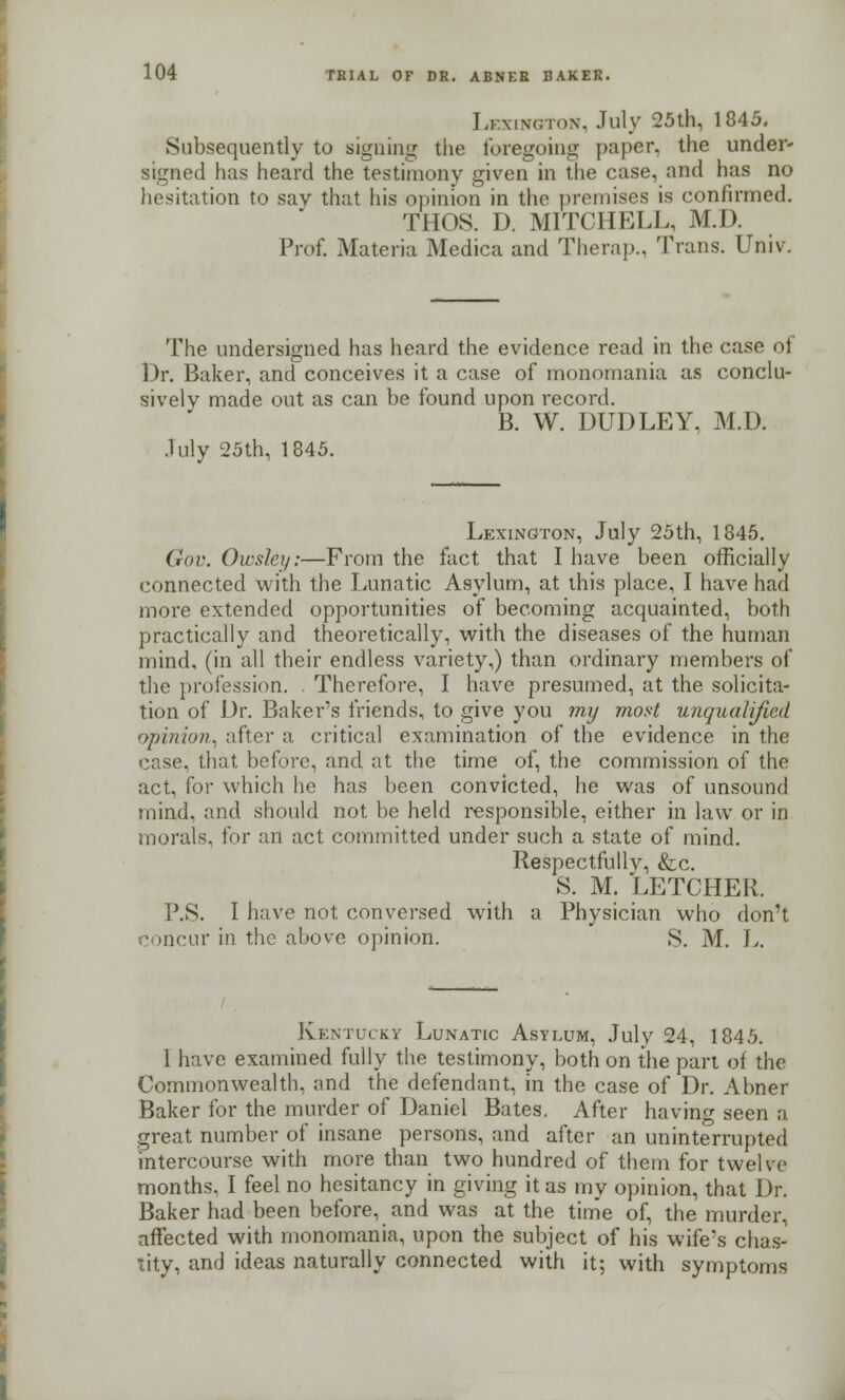 Lexington, July 25th, 1845. Subsequently to signing the foregoing paper, the under- signed has heard the testimony given in the case, and has no hesitation to say that his opinion in the promises is confirmed. THOS. D. MITCHELL, M.J). Prof. Materia Medica and Therap., Trans. Univ. The undersigned has heard the evidence read in the case of Dr. Baker, and conceives it a case of monomania as conclu- sively made out as can be found upon record. B. W. DUDLEY, M.D. July 25th, 1845. Lexington, July 25th, 1845. Gov. Owsley:—From the fact that I have been officially connected with the Lunatic Asylum, at this place, I have had more extended opportunities of becoming acquainted, both practically and theoretically, with the diseases of the human mind, (in all their endless variety,) than ordinary members of the profession. . Therefore, I have presumed, at the solicita- tion of Dr. Baker's friends, to give you my most unqualified opinion, after a critical examination of the evidence in the case, that before, and at the time of, the commission of the act, for which he has been convicted, he was of unsound mind, and should not be held responsible, either in law or in morals, tor an act committed under such a state of mind. Respectfully, &c. S. M. LETCHER. P.S. I have not conversed with a Physician who don't concur in the above opinion. S. M. L. Kentucky Lunatic Asylum, July 24, 1845. 1 have examined fully the testimony, both on the part of the Commonwealth, and the defendant, in the case of Dr. Abner Baker for the murder of Daniel Bates. After having seen a great number of insane persons, and after an uninterrupted intercourse with more than two hundred of them for twelve months, I feel no hesitancy in giving it as my opinion, that Dr. Baker had been beforehand was at the time of, the murder, affected with monomania, upon the subject of his wife's chas- tity, and ideas naturally connected with it: with symptoms