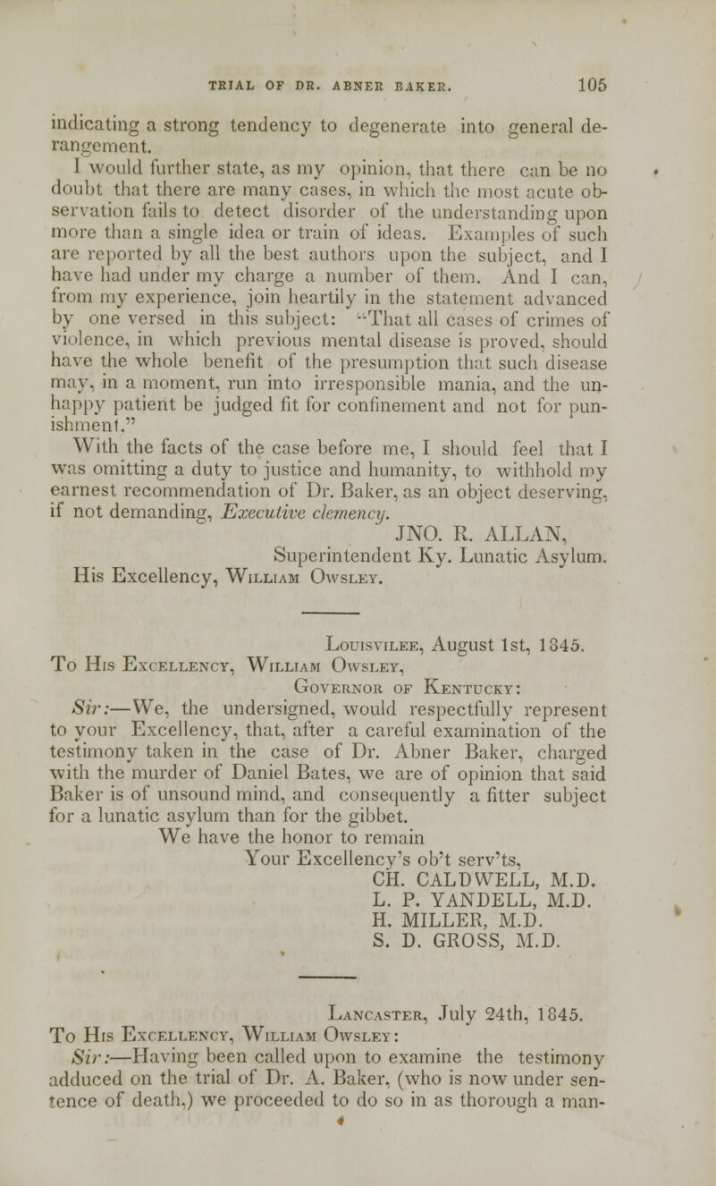 indicating a strong tendency to degenerate into general de- rangement. I would further state, as my opinion, that there can be no doubt that there are many cases, in which the most acute ob- servation fails to detect disorder of the understanding upon more than a single idea or train of ideas. Examples of such are reported by all the best authors upon the subject, and I have had under my charge a number of them. And I can, from my experience, join heartily in the statement advanced by one versed in this subject: -That all cases of crimes of violence, in which previous mental disease is proved, should have the whole benefit of the presumption that such disease may, in a moment, run into irresponsible mania, and the un- happy patient be judged fit for confinement and not for pun- ishment. With the facts of the case before me, I should feel that I was omitting a duty to justice and humanity, to withhold my earnest recommendation of Dr. Baker, as an object deserving, if not demanding, Executive clemency. JNO. R. ALLAN, Superintendent Ky. Lunatic Asylum. His Excellency, William Owsley. Louisvilee, August 1st, 1845. To His Excellency, William Owsley, Governor of Kentucky: Si?\-—We, the undersigned, would respectfully represent to your Excellency, that, after a careful examination of the testimony taken in the case of Dr. Abner Baker, charged with the murder of Daniel Bates, we are of opinion that said Baker is of unsound mind, and consequently a fitter subject for a lunatic asylum than for the gibbet. We have the honor to remain Your Excellency's ob't serv'ts, CH. CALDWELL, M.D. L. P. YANDELL, M.D. H. MILLER, M.D. S. D. GROSS, M.D. Lancaster, July 24th, 1845. To His Excellency, William Owsley: Sir:—Having been called upon to examine the testimony adduced on the trial of Dr. A. Baker, (who is now under sen- tence of death.) we proceeded to do so in as thorough a man-