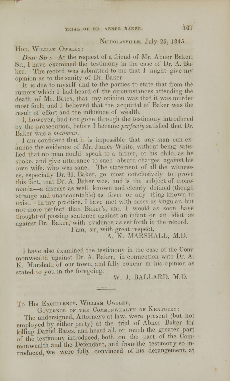 Nicholasville, July 25, 1845. Hon. William Owsley: Dear Sir:—At the request of a friend of Mr. Abner Baker. Sr., I have examined the testimony in the case of Dr. A. Ba- ker. The record was submitted to me that 1 might give my opinion as to the sanity of Dr. Baker It is due to myself and to the parties to state that from the rumors'which I had heard of the circumstances attending the death of Mr. Bates, that my opinion was that it was murder most foul; and I believed that the acquittal of Baker was the result of effort and the influence of wealth. I, however, had not gone through the testimony introduced by the prosecution, before I became perfectly satisfied that Dr. Baker was a madman. I am confident that it is impossible that any man can ex- amine the evidence of Mr. James White, without being satis- lied that no man could speak to a father, of his child, as he spoke, and give utterance to such absurd charges against his own wife, who w£s sane. The statement of all the witness- es, especially Dr. II. Baker, go most conclusively to prove this fact, that Dr. A. Baker was, and is the subject of mono- mania—a disease as well known and clearly defined (though strange and unaccountable) as fever or any thing known to exist. In my practice, I have met with cases as singular, but not more perfect than Bakers, and I would as soon have thought of passing sentence against an infant or an idiot afe against Dr. Baker, with evidence as set forth in the record. I am, sir, with great respect, A. K. MARSHALL, M.D. 1 have also examined the testimony in the case of the Com- monwealth against Dr. A. Baker, in connection with Dr. A. Iv. Marshall, of our town, and fully concur in his opinion as stated to you in the foregoing. J W. J. BALLARD, M.D. To His Excellency, William Owsley, Governor of the Commonwealth of Kentucky: The undersigned, Attorneys at law, were present (but not employed by either party) at the trial of Abner Baker for killino- Daniel Bates, and heard all, or nrueh the greater part of the testimony introduced, both on the part of the Com- monwealth and'the Defendant, and from''the testimony so in- troduced, we were fully convinced of his derangement, at