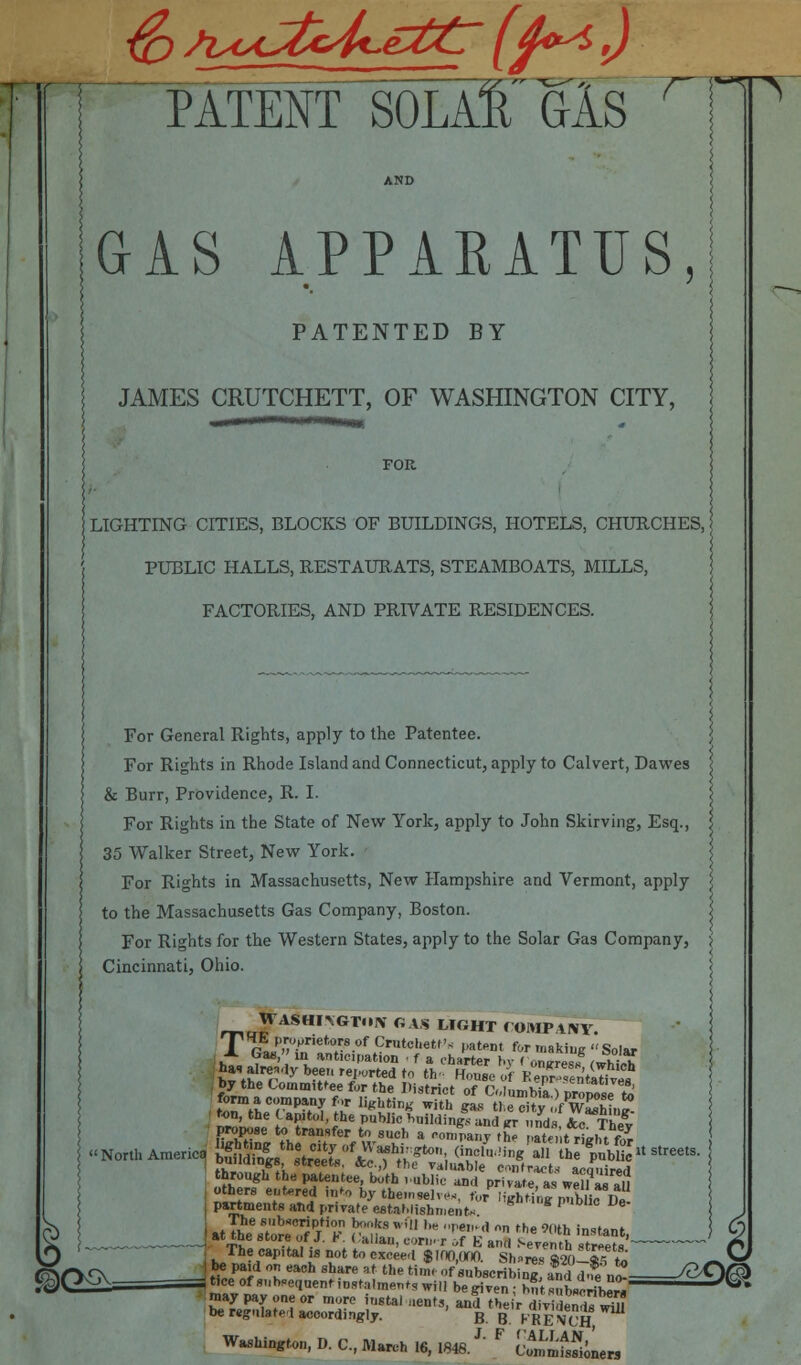 MfEir^OLAl'GlS GAS APPARATUS, PATENTED BY JAMES CRUTCHETT, OF WASHINGTON CITY, FOR HITING CITIES, BLOCKS OF BUILDINGS, HOTELS, CHURCHES, PUBLIC HALLS, RESTAURATS, STEAMBOATS, MILLS, FACTORIES, AND PRIVATE RESIDENCES. For General Rights, apply to the Patentee. For Rights in Rhode Island and Connecticut, apply to Calvert, Dawes & Burr, Providence, R. I. For Rights in the State of New York, apply to John Skirving, Esq., 35 Walker Street, New York. For Rights in Massachusetts, New Hampshire and Vermont, apply to the Massachusetts Gas Company, Boston. For Rights for the Western States, apply to the Solar Gas Company, Cincinnati, Ohio. rT,u^rAS*mGTIN GAS M«HT COMPANY. T gfai'Jinri!n°tr80f tCr,,tcl'et,'< Pa*** for making Solar j partments and private establishment* ]■ The capital is not to eSeTfiraJna Sh^T^K ~S> IK* T eaCh Sh?re Rf the tiH of subscribing affirt.£n£ /8*Vr3> tice of Sequent instalments wilI beg,Ten . h„t^teribew ^ may pay one or more „18tai lienrs „£ tbe f ^j,,^^ be regntoted accordingly. B B KRENCH, Washington, D. C, March 16, 1848.J' F vtnmtSiLrs