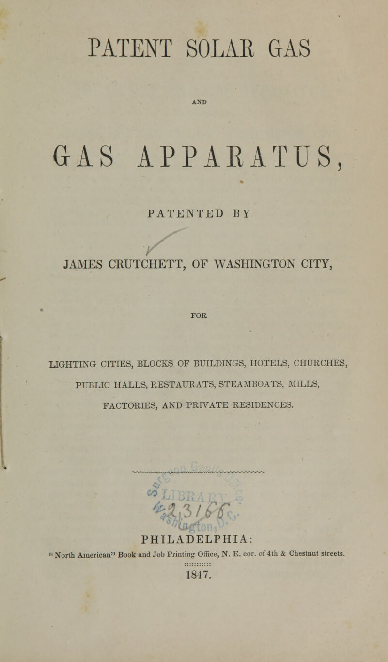 PATENT SOLAR GAS GAS APPARATUS, PATENTED BY JAMES CRUTCHETT, OF WASHINGTON CITY, LIGHTING CITIES, BLOCKS OF BUILDINGS, HOTELS, CHURCHES, PUBLIC HALLS, RESTAURATS, STEAMBOATS, MILLS, FACTORIES, AND PRIVATE RESIDENCES. to PHILADELPHIA: 1 North American Book and Job Printing Office, N. E. cor. of 4th & Chestnut streets. 184-7.