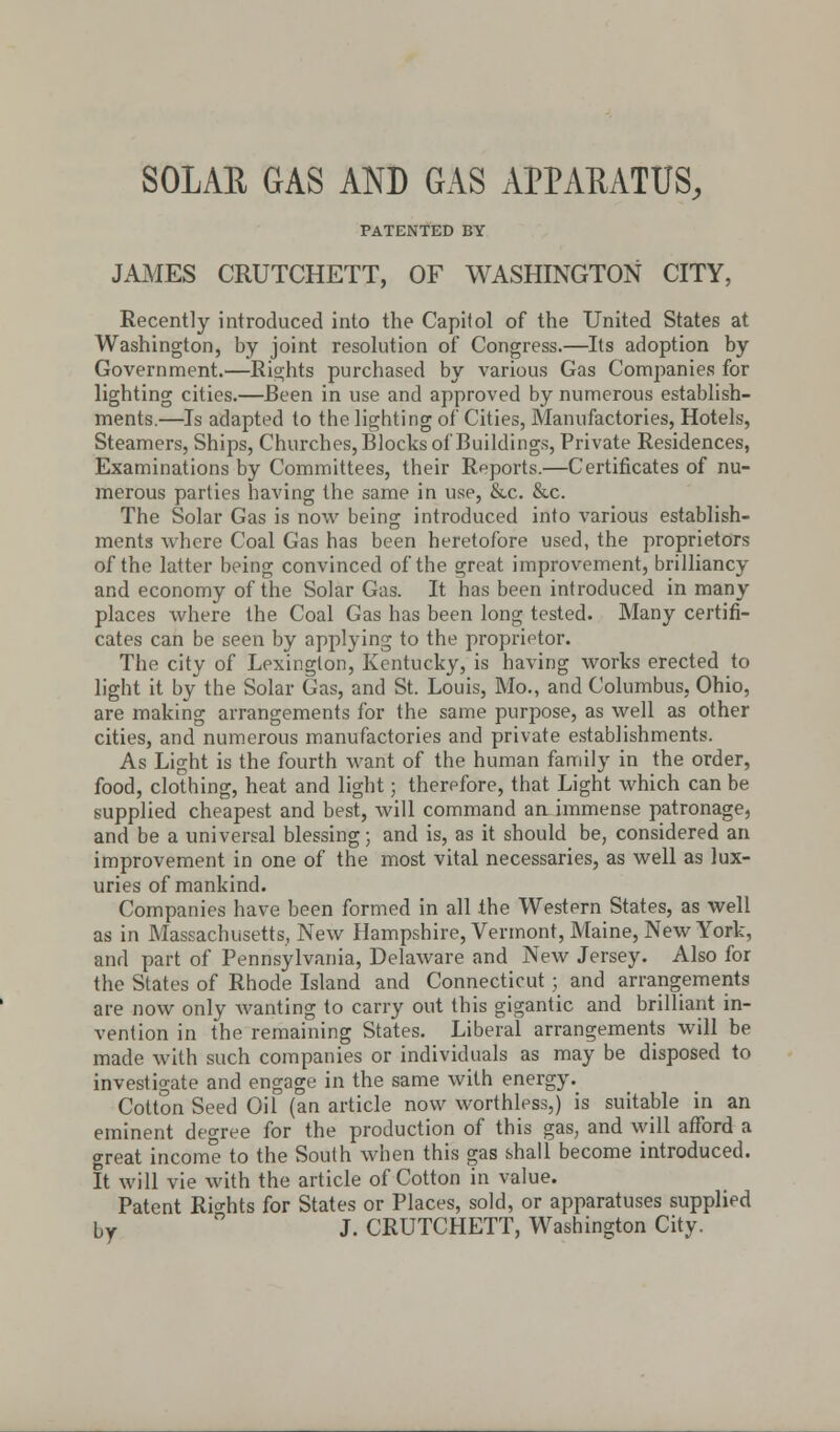 SOLAR GAS AND GAS APPARATUS, PATENTED BY JAMES CRUTCHETT, OF WASHINGTON CITY, Recently introduced into the Capitol of the United States at Washington, by joint resolution of Congress.—Its adoption by Government.—Rights purchased by various Gas Comjianies for lighting cities.—Been in use and approved by numerous establish- ments.—Is adapted to the lighting of Cities, Manufactories, Hotels, Steamers, Ships, Churches, Blocks of Buildings, Private Residences, Examinations by Committees, their Reports.—Certificates of nu- merous parties having the same in use, &c. &c. The Solar Gas is now being introduced into various establish- ments where Coal Gas has been heretofore used, the proprietors of the latter being convinced of the great improvement, brilliancy and economy of the Solar Gas. It has been introduced in many places where the Coal Gas has been long tested. Many certifi- cates can be seen by applying to the proprietor. The city of Lexington, Kentucky, is having works erected to light it by the Solar Gas, and St. Louis, Mo., and Columbus, Ohio, are making arrangements for the same purpose, as well as other cities, and numerous manufactories and private establishments. As Light is the fourth want of the human family in the order, food, clothing, heat and light; therefore, that Light which can be supplied cheapest and best, will command an immense patronage, and be a universal blessing; and is, as it should be, considered an improvement in one of the most vital necessaries, as well as lux- uries of mankind. Companies have been formed in all the Western States, as well as in Massachusetts, New Hampshire, Vermont, Maine, New York, and part of Pennsylvania, Delaware and New Jersey. Also for the States of Rhode Island and Connecticut; and arrangements are now only wanting to carry out this gigantic and brilliant in- vention in the remaining States. Liberal arrangements will be made with such companies or individuals as may be disposed to investigate and engage in the same with energy. Cotton Seed Oil (an article now worthless,) is suitable in an eminent degree for the production of this gas, and will afford a great income to the South when this gas shall become introduced. It will vie with the article of Cotton in value. Patent Rights for States or Places, sold, or apparatuses supplied by J. CRUTCHETT, Washington City.