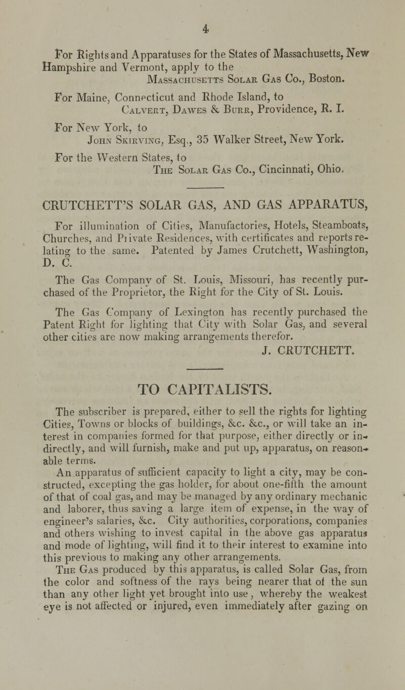 For Rights and Apparatuses for the States of Massachusetts, New Hampshire and Vermont, apply to the Massachusetts Solar Gas Co., Boston. For Maine, Connecticut and Rhode Island, to Calvert, Dawes & Burr, Providence, R. I. For New York, to John Skirving, Esq., 35 Walker Street, New York. For the Western States, to The Solar Gas Co., Cincinnati, Ohio, CRUTCHETT'S SOLAR GAS, AND GAS APPARATUS, For illumination of Cities, Manufactories, Hotels, Steamboats, Churches, and Piivate Residences, with certificates and reports re- lating to the same. Patented by James Crutchett, Washington, D. C. The Gas Company of St. Louis, Missouri, has recently pur- chased of the Proprietor, the Right for the City of St. Louis. The Gas Company of Lexington has recently purchased the Patent Right for lighting that City with Solar Gas, and several other cities are now making arrangements therefor. J. CRUTCHETT. TO CAPITALISTS. The subscriber is prepared, either to sell the rights for lighting Cities, Towns or blocks of buildings, &c. &c, or will take an in- terest in companies formed for that purpose, either directly or in- directly, and will furnish, make and put up, apparatus, on reason- able terms. An apparatus of sufficient capacity to light a city, may be con- structed, excepting the gas holder, for about one-fifth the amount of that of coal gas, and may be managed by any ordinary mechanic and laborer, thus saving a large item of expense, in the way of engineer's salaries, &c. City authorities, corporations, companies and others wishing to invest capital in the above gas apparatus and mode of lighting, will find it to their interest to examine into this previous to making any other arrangements. The Gas produced by this apparatus, is called Solar Gas, from the color and softness of the rays being nearer that of the sun than any other light yet brought into use , whereby the weakest eye is not affected or injured, even immediately after gazing on