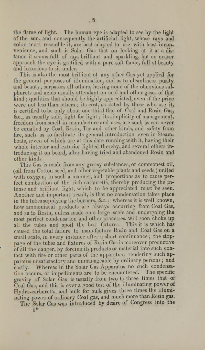 the flame of light. The human eye is adapted to see by the light of the sun, and consequently the artificial light, whose rays and color most resemble it, are best adapted to use with least incon- venience, and such is Solar Gas that on looking at it at a dis- tance it seems full of rays brilliant and sparkling, but on nearer approach the eye is gratified with a pure soft flame, full ol beauty and luxurious to sit under. This is also the most brilliant ol any other Gas yet applied for the general purposes of illumination, and as to cleanliness purity and beauty, surpasses all others, having none of the obnoxious sul- phurets and acids usually attendant on coal and other gases of that kind ; qualities that should be highly appreciated, even if the price were not less than others ; its cost, as stated by those who use it, is certified to be only about one-third that of Coal and Rosin Gas, &c, as usually sold, light for light; its simplicity of management, freedom from smell in manufacture and uses, are such as can never be equalled by Coal, Rosin, Tar and other kinds, and safety from fire, such as to facilitate its general introduction even in Steam- boats, seven of which are at this date running with it, having their whole interior and exterior lighted thereby, and several others in- troducing it on board, after having tried and abandoned Rosin and other kinds. This Gas is made from any greasy substances, or commonest oil, (oil from Cotton seed, and other vegetable plants and seeds,) united with oxygen, in such a manner, and proportions as to cause per- fect combustion of the rich carburetts, thereby producing the in- tense and brilliant light, which to be appreciated must be seen. Another and important result, is that no condensation takes place in the tubes supplying the burners, &c.; whereas it is well known, how ammoniacal products are always occurring from Coal Gas, and as to Rosin, unless made on a large scale and undergoing the most perfect condensation and other processes, will soon choke up all the tubes and spoil the best fixtures. This it is which has caused the total failure to manufacture Rosin and Coal Gas on a small scale, in every instance after a short continuance ; the stop- page of the tubes and fixtures of Rosin Gas is moreover productive of all the danger, by forcing its products or material into such con- tact with fire or other parts of the apparatus; rendering such ap- paratus unsatisfactory and unmanageable by ordinary persons; and costly. Whereas in the Solar Gas Apparatus no such condensa- tion occurs, or impediments are to be encountered. The specific gravity of Solar Gas is usually from two to three times that of Coal Gas, and this is ever a good test of the illuminating power of Hydro-carburetts, and bulk for bulk gives three times the illumi- nating power of ordinary Coal gas, and much more than Rosin gas. The Solar Gas was introduced by desire of Congress into the 1*