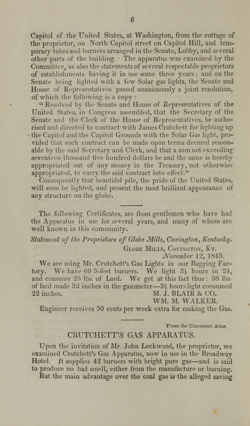 Capitol of the United States, at Washington, from the cottage of the proprietor, on North Capitol street on Capitol Hill, and tem- porary tubes and burners arranged in the Senate, Lobby, and several other part9 of the building. The apparatus was examined by the Committee^ as also the statements of several respectable proprietors of establishments having it in use some three years; and on the Senate being lighted with a few Solar gas lights, the Senate and House of Representatives passed unanimously a joint resolution, of which the following is a copy : Resolved by the Senate and House of Representatives of the United States, in Congress assembled, that the Secretary of the Senate and the Clerk of the House of Representatives, be autho- rised and directed to contract with James Crutchett for lighting up ■ the Capitol and the Capitol Grounds with the Solar Gas light, pro- vided that such contract can be made upon terms deemed reason- able by the said Secretary and Clerk, and that a sum not exceeding seventeen thousand five hundred dollars be and the same is hereby appropriated out of any money in the Treasury, not otherwise appropriated, to carry the said contract into effect. Consequently that beautiful pile, the pride of the United States, will soon be lighted, and present the most brilliant appearance of any structure on the globe. The following Certificates, are from gentlemen who have had the Apparatus in use for several years, and many of whom are well known in this community. Statement of the Proprietors of Globe Mills, Covington, Kentucky. Globe Mills, Covington, Ky. November 12, 1845. We are using Mr. Crutchett's Gas Lights in our Bagging Fac- tory. We have 60 5-feet burners. We light 3| hours in 24, and consume 25 lbs. of Lard. We get at this fact thus : 58 lbs. of lard made 52 inches in the gasometer—3^ hours light consumed 22 inches. M. J. BLAIR & CO. WM. M. WALKER. Engineer receives 50 cents per week extra for making the Gas. From the Cincinnati Atlas. CRUTCHETT'S GAS APPARATUS. Upon the invitation of Mr. John Lockwood, the proprietor, we examined Crutchett's Gas Apparatus, now in use in the Broadway Hotel. Jt supplies 42 burners with bright pure gas—and is said to produce no bad smell, either from the manufacture or burning. But the main advantage over the coal gas is the alleged saving