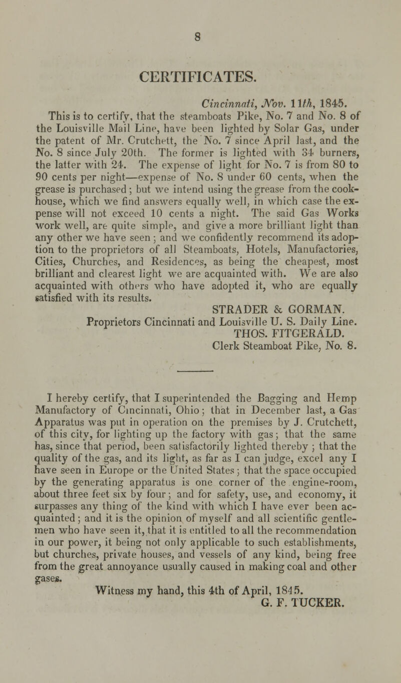 CERTIFICATES. Cincinnati, Nov. 1 lth, 1845. This is to certify, that the steamboats Pike, No. 7 and No. 8 of the Louisville Mail Line, have been lighted by Solar Gas, under the patent of Mr. Crutchett, the No. 7 since April last, and the No. 8 since July 20th. The former is lighted with 84 burners, the latter with 24. The expense of light for No. 7 is from 80 to 90 cents per night—expense of No. 8 under 60 cents, when the grease is purchased ; but we intend using the grease from the cook- house, which we find answers equally well, in which case the ex- pense will not exceed 10 cents a night. The said Gas Works work well, are quite simple, and give a more brilliant light than any other we have seen ; and we confidently recommend its adop- tion to the proprietors of all Steamboats, Hotels, Manufactories, Cities, Churches, and Residences, as being the cheapest, most brilliant and clearest light we are acquainted with. We are also acquainted with others who have adopted it, who are equally satisfied with its results. STRADER & GORMAN. Proprietors Cincinnati and Louisville U. S. Daily Line. THOS. FITGERALD. Clerk Steamboat Pike, No. 8. I hereby certify, that I superintended the Bagging and Hemp Manufactory of Cincinnati, Ohio; that in December last, a Gas Apparatus was put in operation on the premises by J. Crutchett, of this city, for lighting up the factory with gas; that the same has, since that period, been satisfactorily lighted thereby ; that the quality of the gas, and its light, as far as I can judge, excel any I have seen in Europe or the United States • that the space occupied by the generating apparatus is one corner of the engine-room, about three feet six by four; and for safety, use, and economy, it surpasses any thing of the kind with which I have ever been ac- quainted ; and it is the opinion of myself and all scientific gentle- men who have seen it, that it is entitled to all the recommendation in our power, it being not only applicable to such establishments, but churches, private houses, and vessels of any kind, being free from the great annoyance usually caused in making coal and other gases. Witness my hand, this 4th of April, 184 5. G. F. TUCKER.