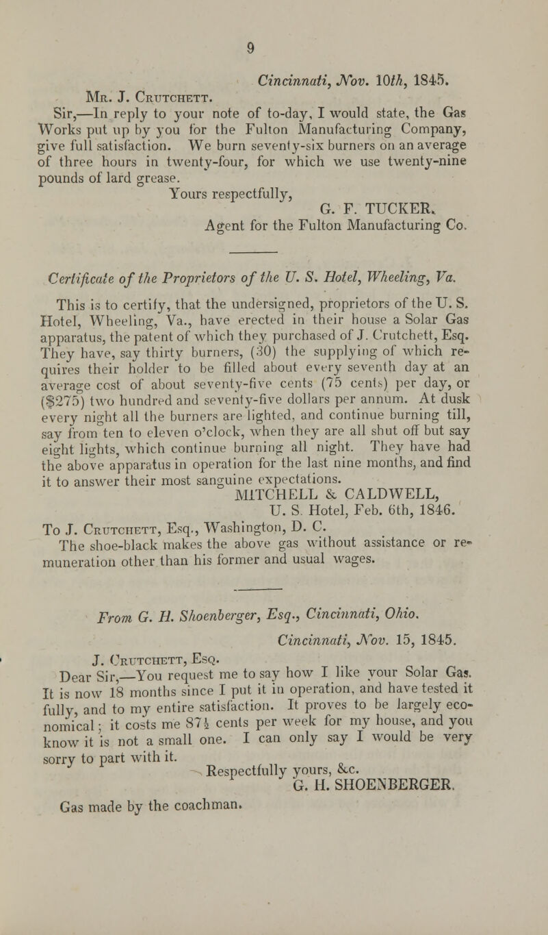 Cincinnati, Nov. 10th, 1845. Mr. J. Crutchett. Sir,—In reply to your note of to-day, I would state, the Gas Works put up by you for the Fulton Manufacturing Company, give full satisfaction. We burn seventy-six burners on an average of three hours in twenty-four, for which we use twenty-nine pounds of lard grease. Yours respectfully, G. F. TUCKER, Agent for the Fulton Manufacturing Co. Certificate of the Proprietors of the U. S. Hotel, Wheeling, Va. This is to certify, that the undersigned, proprietors of the U. S. Hotel, Wheeling, Va., have erected in their house a Solar Gas apparatus, the patent of which they purchased of J. Crutchett, Esq. They have, say thirty burners, (30) the supplying of which re- quires their holder to be filled about every seventh day at an average cost of about seventy-five cents (75 cenlh) per day, or ($275) two hundred and seventy-five dollars per annum. At dusk every night all the burners are lighted, and continue burning till, say from ten to eleven o'clock, when they are all shut off but say eight lights, which continue burning all night. They have had the above apparatus in operation for the last nine months, and find it to answer their most sanguine expectations. MITCHELL & CALDWELL, U. S. Hotel, Feb. 6th, 1846. To J. Crutchett, Esq., Washington, D. C. The shoe-black makes the above gas without assistance or re- muneration other than his former and usual wages. From G. H. Shoenberger, Esq., Cincinnati, Ohio. Cincinnati, Nov. 15, 1845. J. Crutchett, Esq. Dear Sir, You request me to say how I like your Solar Gas. It is now 18 months since I put it in operation, and have tested it fully, and to my entire satisfaction. It proves to be largely eco- nomical ; it costs me 87h cents per week for my house, and you know it is not a small one. I can only say I would be very sorry to part with it. Respectfully yours, &c. G. 11. SHOENBERGER. Gas made by the coachman.