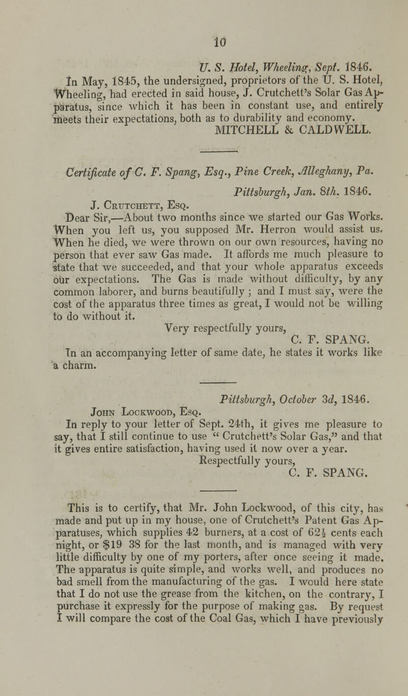 10 U. S. Hotel, Wheeling Sept. 1846. In May, 1S45, the undersigned, proprietors of the U. S. Hotel, Wheeling, had erected in said house, J. Crutchett's Solar Gas Ap- paratus, since which it has been in constant use, and entirely meets their expectations, both as to durability and economy. MITCHELL & CALDWELL. Certificate of C. F. Spang, Esq., Pine Creek, Alleghany, Pa. Pittsburgh, Jan. 8th. 1846. J. Crtjtchett, Esq. Dear Sir,—About two months since we started our Gas Works. When you left us, you supposed Mr. Herron would assist us. When he died, we were thrown on our own resources, having no person that ever saw Gas made. It affords me much pleasure to state that we succeeded, and that your whole apparatus exceeds our expectations. The Gas is made without difficulty, by any common laborer, and burns beautifully ; and I must say, were the cost of the apparatus three times as great, I would not be willing to do without it. Very respectfully yours, C. F. SPANG. In an accompanying letter of same date, he states it works like a charm. Pittsburgh, October 3d, 1846. John Lockwood, Esq. In reply to your letter of Sept. 24th, it gives me pleasure to say, that I still continue to use  Crutchett's Solar Gas, and that it gives entire satisfaction, having used it now over a year. Respectfully yours, C. F. SPANG. This is to certify, that Mr. John Lockwood, of this city, ha* made and put up in my house, one of Crutchett's Patent Gas Ap- paratuses, which supplies 42 burners, at a cost of 62a cents each night, or $19 38 for the last month, and is managed with very little difficulty by one of my porters, after once seeing it made. The apparatus is quite simple, and works well, and produces no bad smell from the manufacturing of the gas. I would here state that I do not use the grease from the kitchen, on the contrary, I purchase it expressly for the purpose of making gas. By request