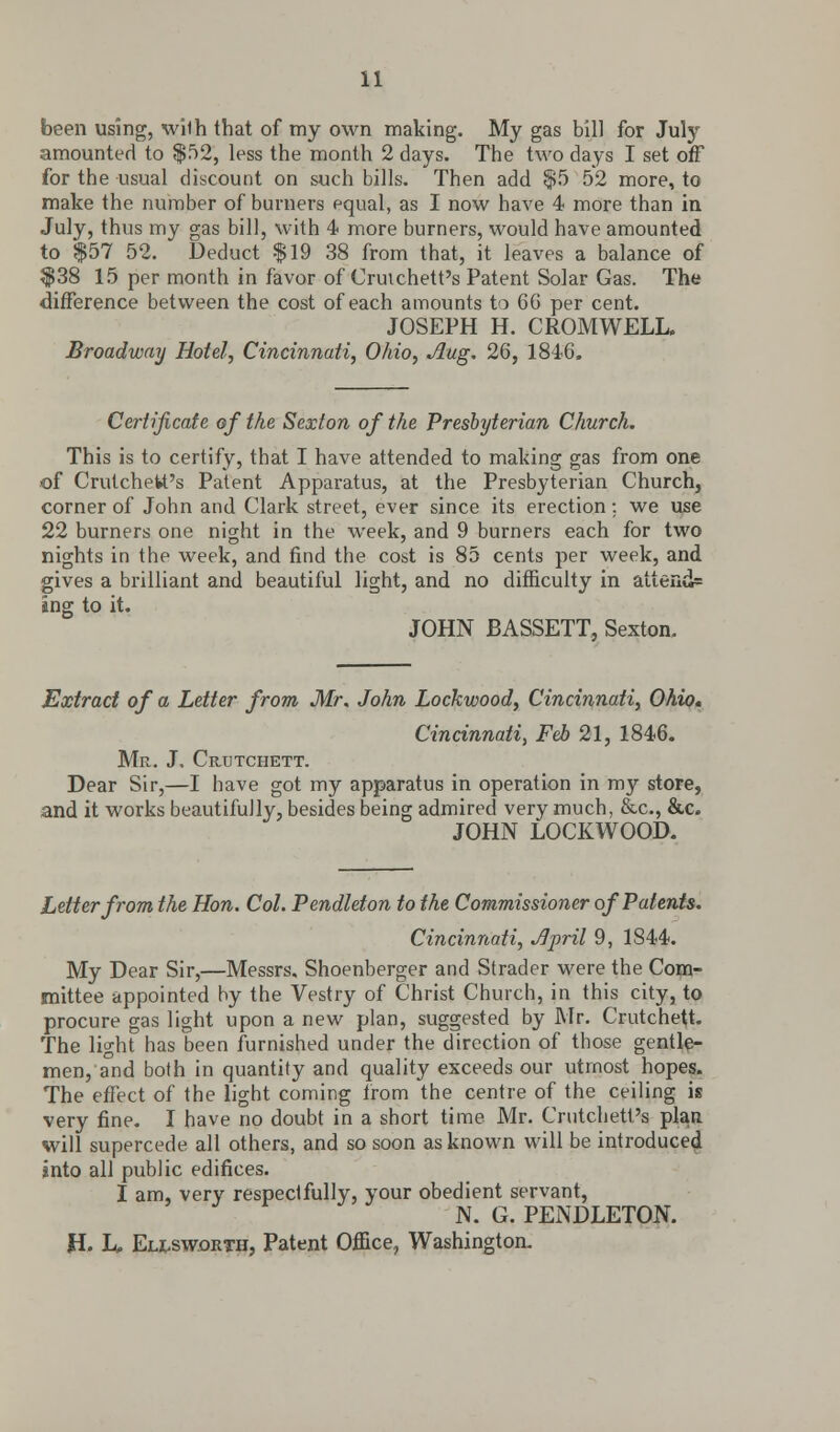 been using, wilh that of my own making. My gas bill for July amounted to $52, less the month 2 days. The two days I set off for the usual discount on such bills. Then add $5 52 more, to make the number of burners equal, as I now have 4 more than in July, thus my gas bill, with 4 more burners, would have amounted to $57 52. Deduct $19 38 from that, it leaves a balance of $38 15 per month in favor of Cruichett's Patent Solar Gas. The difference between the cost of each amounts to 6G per cent. JOSEPH H. CROMWELL. Broadway Hotel, Cincinnati, Ohio, Aug. 26, 1846. Certificate of the Sexton of the Presbyterian Church. This is to certify, that I have attended to making gas from one of Crutchett's Patent Apparatus, at the Presbyterian Church, corner of John and Clark street, ever since its erection: we use 22 burners one night in the week, and 9 burners each for two nights in the week, and find the cost is 85 cents per week, and gives a brilliant and beautiful light, and no difficulty in atten(i= ing to it. JOHN BASSETT, Sexton. Extract of a Letter from Mr. John Lockwood, Cincinnati, Ohio, Cincinnati^ Feb 21, 1846. Mr. J. Crutchett. Dear Sir,—I have got my apparatus in operation in my store, and it works beautifully, besides being admired very much, &c, &c. JOHN LOCKWOOD. Letter from the Hon. Col. Pendleton to the Commissioner of Patents. Cincinnati, April 9, 1844. My Dear Sir,—Messrs, Shoenberger and Strader were the Com- mittee appointed hy the Vestry of Christ Church, in this city, to procure gas light upon a new plan, suggested by Mr. Crutchett. The light has been furnished under the direction of those gentle- men, and both in quantity and quality exceeds our utmost hopes. The effect of the light coming from the centre of the ceiling is very fine. I have no doubt in a short time Mr. Crutchett's plan will supercede all others, and so soon as known will be introduced into all public edifices. I am, very respectfully, your obedient servant, N. G. PENDLETON. H. L, Ellsworth, Patent Office, Washington.