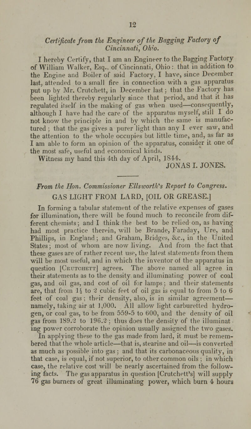 Certificate from the Engineer of the Bagging Factory of Cincinnati, Ohw. I hereby Certify, that I am an Engineer to the Bagging Factory of William Walker, Esq.. of Cincinnati, Ohio: that in addition to the Engine and Boiler of said Factory. I have, since December last, attended to a small fire in connection with a gas apparatus put up by Mr. Crutchett, in December last; that the Factory has been lighted thereby regularly since that period, and that it has regulated itself in the making of gas when used—consequently, although I have had the care of the apparatus myself, still I do not know the principle in and by which the same is manufac- tured ; that the gas gives a purer light than any I ever saw, and the attention to the whole occupies but little time, and, as far as I am able to form an opinion of the apparatus, consider it one of the most safe, useful and economical kinds. Witness my hand this 4th day of April, 184-4.. JONAS I. JONES. From the Hon. Commissioner Ellsworth's Report to Congress. GAS LIGHT FROM LARD, [OIL OR GREASE.] In forming a tabular statement of the relative expenses of gases for illumination, there will be found much to reconcile from dif- ferent chemists; and I think the best to be relied on, as having had most practice therein, will be Brande, Faraday, Ure, and Phillips, in England ; and Graham, Bridges, &c, in the United States; most of whom are now living. And from the fact that these gases are of rather recent use, the latest statements from them will be most useful, and in which the inventor of the apparatus in question [CrutceiettJ agrees. The above named all agree in their statements as to the density and illuminating power of coal gas, and oil gas, and cost of oil for lamps; and their statements are, that from 1£ to 2 cubic feet of oil gas is equal to from 5 to 6 feet of coal gas ; their density, also, is in similar agreement— namely, taking air at 1,000. All allow light carburetted hydro- gen, or coal gas, to be from 559-5 to 600, and the density of oil gas from 189.2 to 196.2 ; thus does the density of the illuminat. ing power corroborate the opinion usually assigned the two gases. In applying these to the gas made from lard, it must be remem- bered that the whole article—that is, stearine and oil—is converted as much as possible into gas ; and that its carbonaceous quality, in that case, is equal, if not superior, to other common oils ; in which case, the relative cost will be nearly ascertained from the follow- ing facts. The gas apparatus in question [Crutchett's] will supply 76 gas burners of great illuminating power, which burn 4 hours