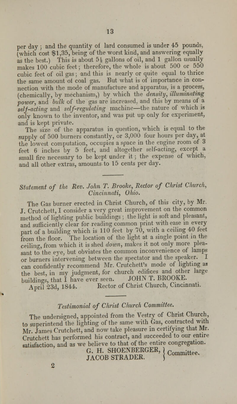 per day ; and the quantity of lard consumed is under 45 pounds, (which cost $1,35, being of the worst kind, and answering equally as the best.) This is about 5js gallons of oil, and 1 gallon usually makes 100 cubic feet; therefore, the whole is about 500 or 550 cubic feet of oil gas; and this is nearly or quite equal to thrice the same amount oi coal gas. But what is of importance in con- nection with the mode of manufacture and apparatus, is a process, (chemically, by mechanism,) by which the density, illuminating power, and bulk of the gas are increased, and this by means of a self-acting and self-regulating machine—the nature of which is only known to the inventor, and was put up only for experiment, and is kept private. The size of the apparatus in question, which is equal to the supply of 500 burners constantly, or 3,000 four hours per day, at the lowest computation, occupies a space in the engine room of 3 feet 6 inches by 5 feet, and altogether self-acting, except a small fire necessary to be kept under it; the expense of which, and all other extras, amounts to 15 cents per day. Statement of the Rev. John 7. Brooke, Rector of Christ Church, Cincinnati, Ohio. The Gas burner erected in Christ Church, of this city, by Mr. J. Crutchett, I consider a very great improvement on the common method of lighting public buildings ; the light is soft and pleasant, and sufficiently clear for reading common print with ease in every part of a building which is 110 feet by 70, with a ceiling 40 feet from the floor. The location of the light at a single point in the ceiling, from which it is shed down, makes it not only more plea- sant to the eye, but obviates the common inconvenience of lamps or burners intervening between the spectator and the speaker. I can confidently recommend Mr. Crutchett's mode of lighting as the best, in mv judgment, for church edifices and other large buildings, that I have ever seen. JOHN T. BROOKE. April 23d, 1844. Rector of Christ Church, Cincinnati. Testimonial of Christ Church Committee. The undersigned, appointed from the Vestry of Christ Church, to superintend'the lighting of the same with Gas, contracted with Mr. James Crutchett, and now take pleasure in certifying that Mr. Crutchett has performed his contract, and succeeded to our entire satisfaction, and as we believe to that of the entire congregation. G. H. SHOENBERGER, } Committee JACOB STRADER. 2