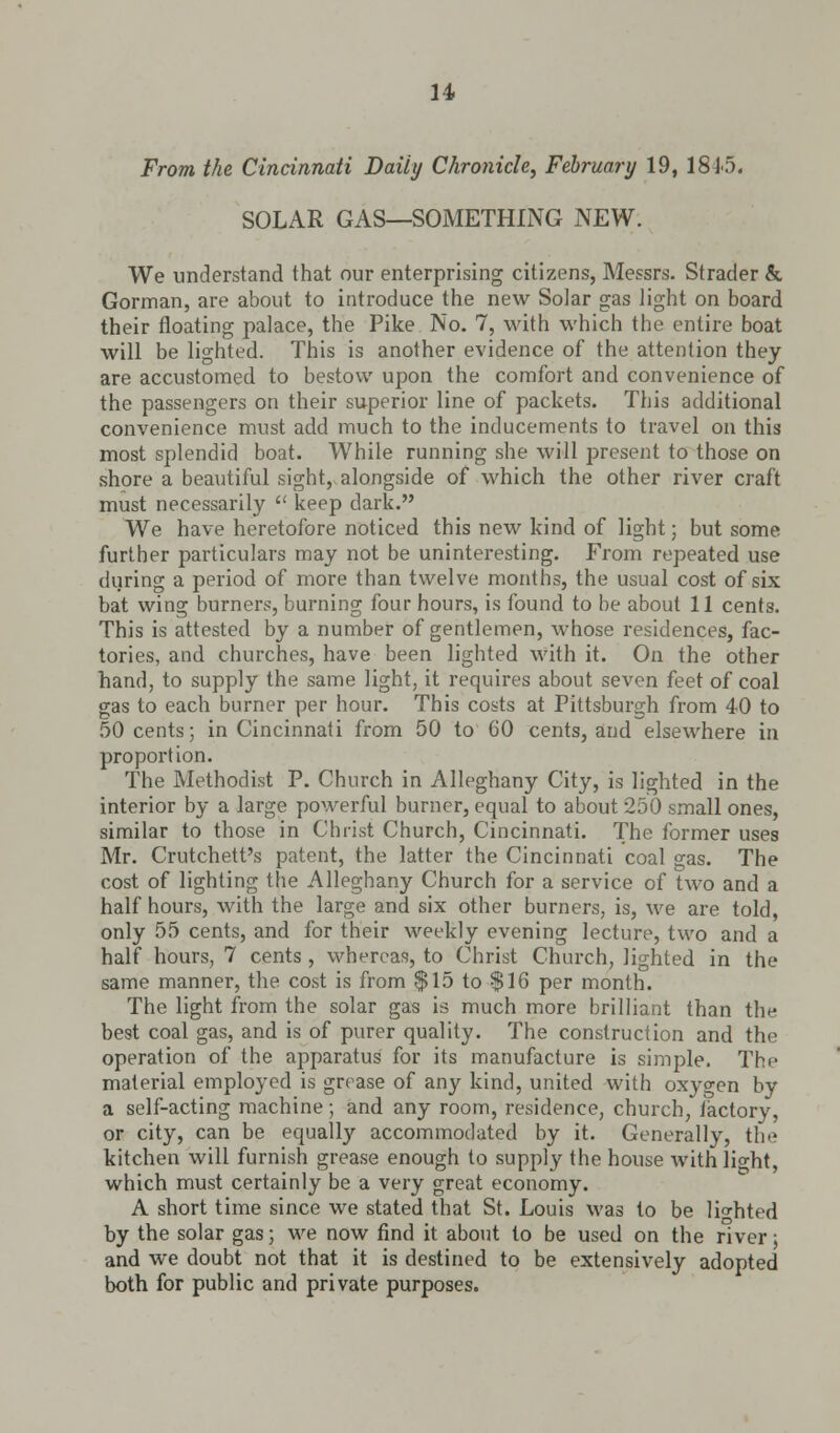 From the Cincinnati Daily Chronicle, February 19, 1815. SOLAR GAS—SOMETHING NEW. We understand that our enterprising citizens, Messrs. Strader & Gorman, are about to introduce the new Solar gas light on board their floating palace, the Pike No. 7, with which the entire boat will be lighted. This is another evidence of the attention they are accustomed to bestow upon the comfort and convenience of the passengers on their superior line of packets. This additional convenience must add much to the inducements to travel on this most splendid boat. While running she will present to those on shore a beautiful sight, alongside of which the other river craft must necessarily  keep dark. We have heretofore noticed this new kind of light; but some further particulars may not be uninteresting. From repeated use during a period of more than twelve months, the usual cost of six bat wing burners, burning four hours, is found to be about 11 cents. This is attested by a number of gentlemen, whose residences, fac- tories, and churches, have been lighted with it. On the other hand, to supply the same light, it requires about seven feet of coal gas to each burner per hour. This costs at Pittsburgh from 40 to 50 cents; in Cincinnati from 50 to 60 cents, and elsewhere in proportion. The Methodist P. Church in Alleghany City, is lighted in the interior by a large powerful burner, equal to about 250 small ones, similar to those in Christ Church, Cincinnati. The former uses Mr. Crutchett's patent, the latter the Cincinnati coal gas. The cost of lighting the Alleghany Church for a service of two and a half hours, with the large and six other burners, is, we are told, only 55 cents, and for their weekly evening lecture, two and a half hours, 7 cents , whereas, to Christ Church, lighted in the same manner, the cost is from $15 to $16 per month. The light from the solar gas is much more brilliant than the best coal gas, and is of purer quality. The construction and the operation of the apparatus for its manufacture is simple. The material employed is grease of any kind, united with oxygen by a self-acting machine; and any room, residence, church, lactory, or city, can be equally accommodated by it. Generally, the kitchen will furnish grease enough to supply the house with light, which must certainly be a very great economy. A short time since we stated that St. Louis was to be lighted by the solar gas; we now find it about to be used on the river; and we doubt not that it is destined to be extensively adopted both for public and private purposes.