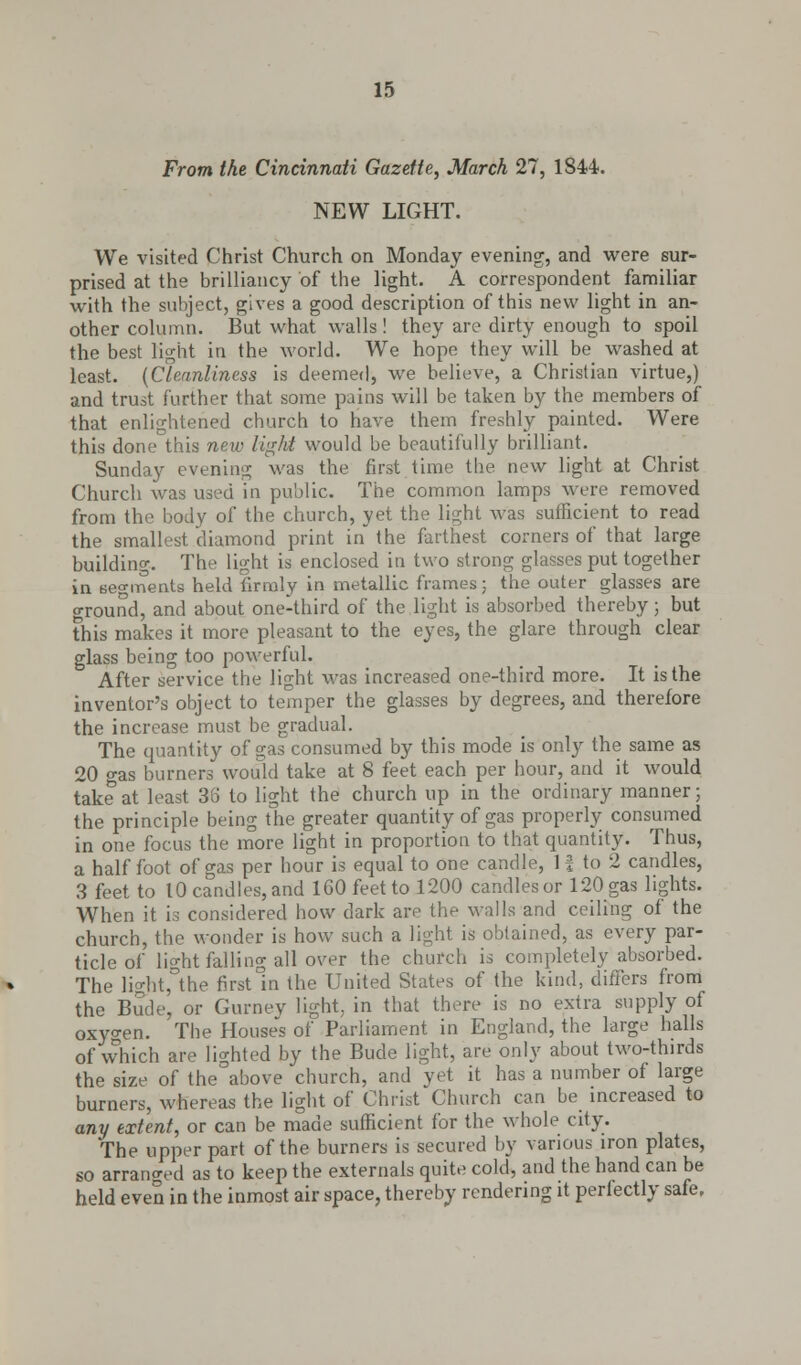 From the Cincinnati Gazette, March 27, 1844. NEW LIGHT. We visited Christ Church on Monday evening, and were sur- prised at the brilliancy of the light. A correspondent familiar with the subject, gives a good description of this new light in an- other column. But what walls! they are dirty enough to spoil the best light in the world. We hope they will be washed at least. (Cleanliness is deemed, we believe, a Christian virtue,) and trust further that some pains will be taken by the members of that enlightened church to have them freshly painted. Were this done this new light would be beautifully brilliant. Sunday evening was the first time the new light at Christ Church was used in public. The common lamps were removed from the body of the church, yet the light was sufficient to read the smallest diamond print in the farthest corners of that large building. The light is enclosed in two strong glasses put together in segments held firmly in metallic frames; the outer glasses are around, and about one-third of the light is absorbed thereby; but this makes it more pleasant to the eyes, the glare through clear glass being too powerful. After service the light was increased one-third more. It is the inventor's object to temper the glasses by degrees, and therefore the increase must be gradual. The quantity of gas consumed by this mode is only the same as 20 gas burners would take at 8 feet each per hour, and it would take at least 35 to light the church up in the ordinary manner; the principle being the greater quantity of gas properly consumed in one focus the more light in proportion to that quantity. Thus, a half foot of gas per hour is equal to one candle, 11 to 2 candles, 3 feet to 10 candles, and 160 feet to 1200 candles or 120 gas lights. When it is considered how dark are the walls and ceiling of the church, the wonder is how such a light is obtained, as every par- ticle of light falling all over the church is completely absorbed. The light,°the first in the United States of the kind, differs from the Bude, or Gurnev light, in that there is no extra supply of oxyo-en. The House's of Parliament in England, the large halls of which are lighted by the Bude light, are only about two-thirds the size of the above church, and yet it has a number of large burners, whereas the light of Christ Church can be increased to any extent, or can be made sufficient for the whole city. The upper part of the burners is secured by various iron plates, so arrano-ed as to keep the externals quite cold, and the hand can be held even in the inmost air space, thereby rendering it perfectly safe,