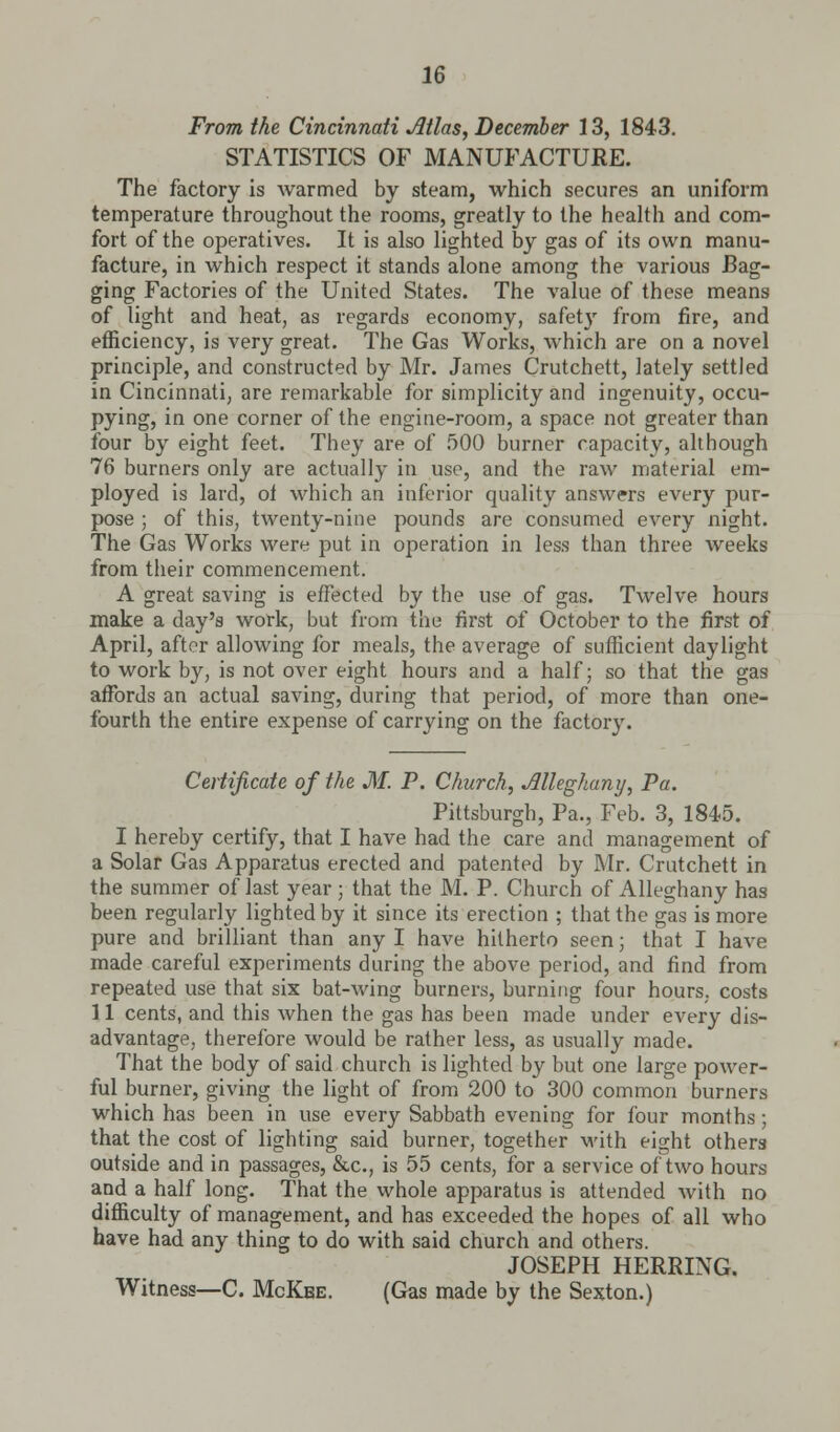 From the Cincinnati Jltlas, December 13, 1843. STATISTICS OF MANUFACTURE. The factory is warmed by steam, which secures an uniform temperature throughout the rooms, greatly to the health and com- fort of the operatives. It is also lighted by gas of its own manu- facture, in which respect it stands alone among the various Bag- ging Factories of the United States. The value of these means of light and heat, as regards economy, safety from fire, and efficiency, is very great. The Gas Works, which are on a novel principle, and constructed by Mr. James Crutchett, lately settled in Cincinnati, are remarkable for simplicity and ingenuity, occu- pying, in one corner of the engine-room, a space not greater than four by eight feet. They are of 500 burner rapacity, although 76 burners only are actually in use, and the raw material em- ployed is lard, of which an inferior quality answers every pur- pose ; of this, twenty-nine pounds are consumed every night. The Gas Works were put in operation in less than three weeks from their commencement. A great saving is effected by the use of gas. Twelve hours make a day's work, but from the first of October to the first of April, after allowing for meals, the average of sufficient daylight to work by, is not over eight hours and a half; so that the gas affords an actual saving, during that period, of more than one- fourth the entire expense of carrying on the factory. Certificate of the M. P. Church, Jllleghany, Pa. Pittsburgh, Pa., Feb. 3, 1845. I hereby certify, that I have had the care and management of a Solar Gas Apparatus erected and patented by Mr. Crutchett in the summer of last year; that the M. P. Church of Alleghany has been regularly lighted by it since its erection ; that the gas is more pure and brilliant than any I have hitherto seen; that I have made careful experiments during the above period, and find from repeated use that six bat-wing burners, burning four hours, costs 11 cents, and this when the gas has been made under every dis- advantage, therefore would be rather less, as usually made. That the body of said church is lighted by but one large power- ful burner, giving the light of from 200 to 300 common burners which has been in use every Sabbath evening for four months; that the cost of lighting said burner, together with eight others outside and in passages, &c, is 55 cents, for a service of two hours and a half long. That the whole apparatus is attended with no difficulty of management, and has exceeded the hopes of all who have had any thing to do with said church and others. JOSEPH HERRING. Witness—C. McKbe. (Gas made by the Sexton.)