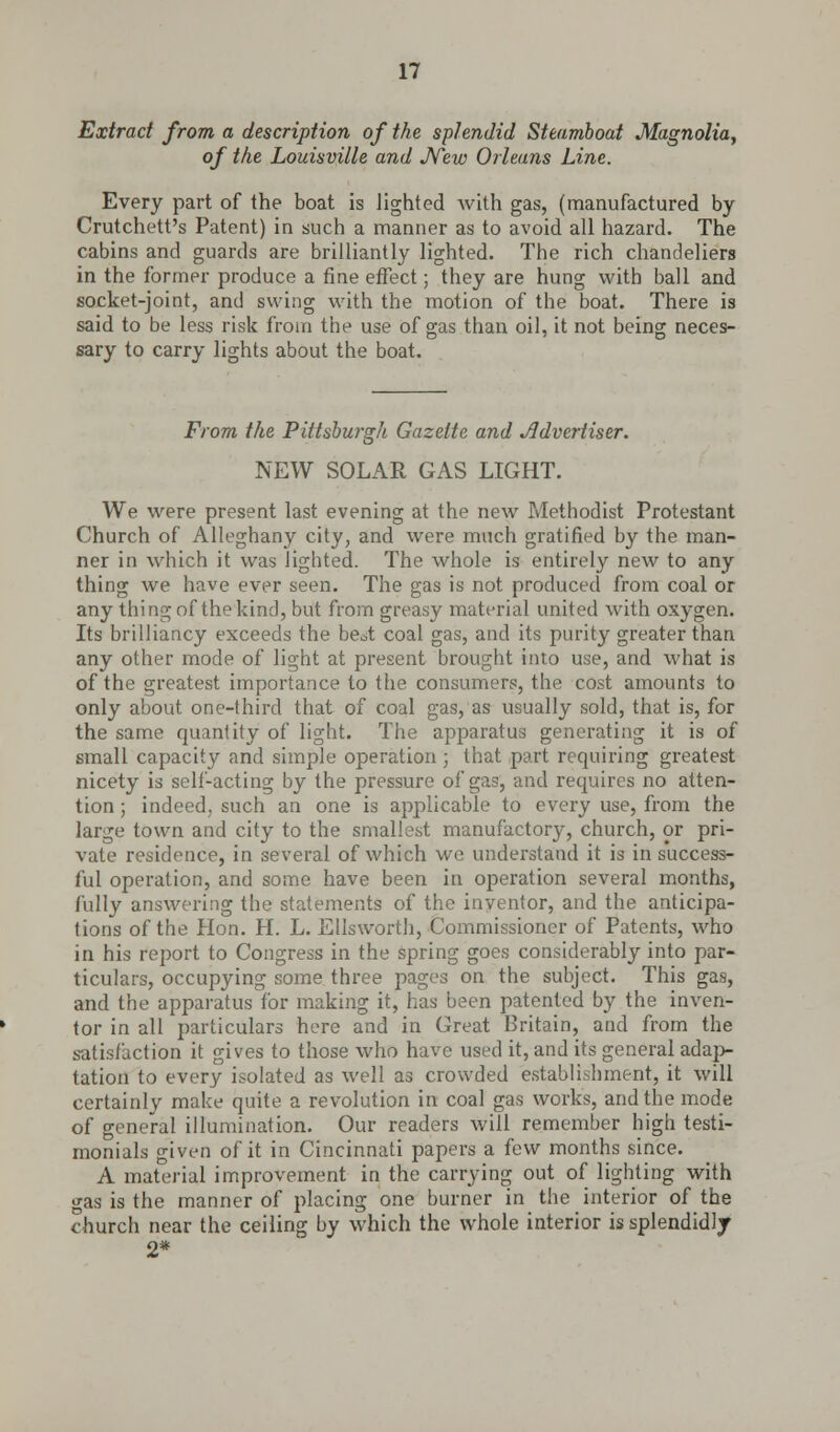 Extract from a description of the splendid Steamboat Magnolia, of the Louisville and New Orleans Line. Every part of the boat is lighted with gas, (manufactured by Crutchett's Patent) in such a manner as to avoid all hazard. The cabins and guards are brilliantly lighted. The rich chandeliers in the former produce a fine effect; they are hung with ball and socket-joint, and swing with the motion of the boat. There is said to be less risk from the use of gas than oil, it not being neces- sary to carry lights about the boat. From the Pittsburgh Gazette and Advertiser. NEW SOLAR GAS LIGHT. We were present last evening at the new Methodist Protestant Church of Alleghany city, and were much gratified by the man- ner in which it was lighted. The whole is entirely new to any thing we have ever seen. The gas is not produced from coal or any thing of the kind, but from greasy material united with oxygen. Its brilliancy exceeds the be^t coal gas, and its purity greater than any other mode of light at present brought into use, and what is of the greatest importance to the consumers, the cost amounts to only about one-third that of coal gas, as usually sold, that is, for the same quantity of light. The apparatus generating it is of small capacity and simple operation ; that part requiring greatest nicety is self-acting by the pressure of gas, and requires no atten- tion ; indeed, such an one is applicable to every use, from the large town and city to the smallest manufactory, church, or pri- vate residence, in several of which we understand it is in success- ful operation, and some have been in operation several months, fully answering the statements of the inventor, and the anticipa- tions of the Hon. H. L. Ellsworth, Commissioner of Patents, who in his report to Congress in the spring goes considerably into par- ticulars, occupying some three pages on the subject. This gas, and the apparatus for making it, has been patented by the inven- tor in all particulars here and in Great Britain, and from the satisfaction it gives to those who have used it, and its general adap- tation to every isolated as well as crowded establishment, it will certainly make quite a revolution in coal gas works, and the mode of general illumination. Our readers will remember high testi- monials given of it in Cincinnati papers a few months since. A material improvement in the carrying out of lighting with gas is the manner of placing one burner in the interior of the church near the ceiling by which the whole interior is splendidly 2*