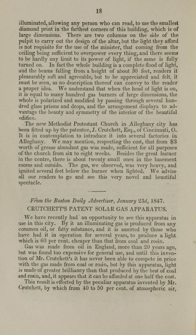 illuminated, allowing any person who can read, to use the smallest diamond print in the farthest corners of this building, which is of large dimensions. There are two columns on the side of the pulpit to carry out the design of the altar, but the light they afford is not requisite for the use of the minister, that coming from the ceiling being sufficient to overpower every thing, and there seems to be hardly any limit to its power of light, if the same is fully turned on. In fact the whole building is a complete flood of light, and the beams falling from a height of about 30 feet, renders it pleasurably soft and agreeable, but to be appreciated and felt, it must be seen, as no description thereof can convey to the reader a proper idea. We understand that when the head of light is on, it is equal to many hundred gas burners of large dimensions, the whole is polarized and modified by passing through several hun- dred glass prisms and drops, and the arrangement displays to ad- vantage the beauty and symmetry of the interior of the beautiful edifice. The new Methodist Protestant Church in Alleghany city has been fitted up by the patentee, J. Crutchett, Esq., of Cincinnati, 0. It is in contemplation to introduce it into several factories in Alleghany. We may mention, respecting the cost, that from $3 worth of grease abundant gas was made, sufficient for all purposes of the church from six to eight weeks. Besides the great burner in the centre, there is about twenty small ones in the basement rooms and outside. The gas, we observed, was very heavy, and ignited several feet below the burner when lighted. We advise all our readers to go and see this very novel and beautiful spectacle. From the Boston Daily Advertiser, January l23d, 1847. CRUTCHETT'S PATENT SOLAR GAS APPARATUS. We have recently had an opportunity to see this apparatus in use in this city. By it an illuminating gas is produced from any common oil, or fatty substance, and it is asserted by those who have had it in operation for several years, to produce a light which is 60 per cent, cheaper than that from coal and rosin. Gas was made from oil in England, more than 20 years ago, but was found too expensive for general use, and until this inven- tion of Mr. Crutchett's it has never been able to compete in price with the gas made from coal or rosin, but by this apparatus, light is made of greater brilliancy than that produced by the best of coal and rosin, and, it appears that it can be afforded at one half the cost. This result is effected by the peculiar apparatus invented by Mr. Crutchett, by which from 40 to 50 per cent, of atmospheric air,