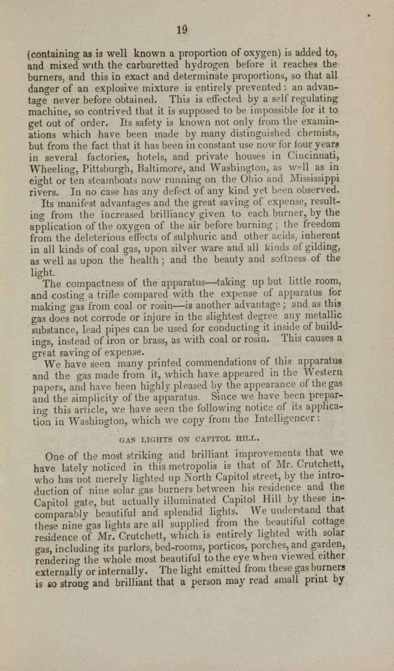 (containing as is well known a proportion of oxygen) is added to, and mixed with the carburetted hydrogen before it reaches the burners, and this in exact and determinate proportions, so that all danger of an explosive mixture is entirely prevented: an advan- tage never before obtained. This is effected by a self regulating machine, so contrived that it is supposed to be impossible for it to get out of order. Its safety is known not only from the examin- ations which have been made by many distinguished chemists, but from the fact that it has been in constant use now for iour years in several factories, hotels, and private houses in Cincinnati, Wheeling, Pittsburgh, Baltimore, and Washington, as well as in eight or ten steamboats now running on the Ohio and Mississippi rivers. In no case has any defect of any kind yet been observed. Its manifest advantages and the great saving of expense, result- ing from the increased brilliancy given to each burner, by the application of the oxygen of the air before burning ; the freedom from the deleterious effects of sulphuric and other acids, inherent in all kinds of coal gas, upon silver ware and all kinds of gilding, as well as upon the health; and the beauty and softness of the light. . The compactness of the apparatus—taking up but little room, and costing a trifle compared with the expense of apparatus for making gas from coal or rosin—is another advantage; and as this gas does not corrode or injure in the slightest degree any metallic substance, lead pipes can be used for conducting it inside of build- ings, instead of iron or brass, as with coal or rosin. This causes a great saving of expense. We have seen many printed commendations of this apparatus and the gas made from it, which have appeared in the Western papers, and have been highly pleased by the appearance of the gas and the simplicity of the apparatus. Since we have been prepar- ing this article, we have seen the following notice of its applica- tion in Washington, which we copy from the Intelligencer: GAS LIGHTS ON CAPITOL HILL. One of the most striking and brilliant improvements that we have lately noticed in this metropolis is that of Mr. Crutchett, who has not merely lighted up North Capitol street, by the intro- duction of nine solar eras burners between his residence and the Capitol gate, but actually illuminated Capitol Hill by these in- comparably beautiful and splendid lights. We understand that these nine gas lights are all supplied from the beautiful cottage residence of Mr. Crutchett, which is entirely lighted with solar gas, including its parlors, bed-rooms, porticos, porches, and garden, rendering the whole most beautiful to the eye when viewed either externally or internally. The light emitted from these gas burners is so strong and brilliant that a person may read small print by