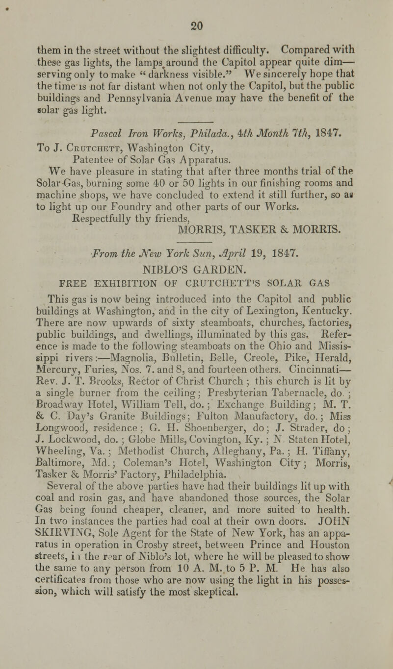 them in the street without the slightest difficulty. Compared with these gas lights, the lamps.around the Capitol appear quite dim— serving only to make  darkness visible. We sincerely hope that the time is not far distant when not only the Capitol, but the public buildings and Pennsylvania Avenue may have the benefit of the Bolar gas light. Pascal Iron Works, Philada., Uh Month 1th, 1847. To J. Crutchett, Washington City, Patentee of Solar Gas Apparatus. We have pleasure in stating that after three months trial of the Solar-Gas, burning some 40 or 50 lights in our finishing rooms and machine shops, we have concluded to extend it still further, so as to light up our Foundry and other parts of our Works. Respectfully thy friends, MORRIS, TASKER & MORRIS. From the New York Sun, April 19, 1847. NIBLO'S GARDEN. FREE EXHIBITION OF CRUTCHETT'S SOLAR GAS This gas is now being introduced into the Capitol and public buildings at Washington, and in the city of Lexington, Kentucky. There are now upwards of sixty steamboats, churches, factories, public buildings, and dwellings, illuminated by this gas. Refer- ence is made to the following steamboats on the Ohio and Missis- sippi rivers:—Magnolia, Bulletin, Belle, Creole, Pike, Herald, Mercury, Furies, Nos. 7. and 8. and fourteen others. Cincinnati— Rev. J. T. Brooks, Rector of Christ Church ; this church is lit by a single burner from the ceiling; Presbyterian Tabernacle, do. ; Broadway Hotel, William Tell, do.; Exchange Building; M. T. & C. Day's Granite Buildings; Fulton Manufactory, do.; Miss Longwood, residence ; G. H. Shoenberger, do; J. Strader, do; J. Lockwood, do. ; Globe Mills, Covington, Ky. ; N Staten Hotel, Wheeling, Va.; Methodist Church, Alleghany, Pa. ; H. Tiffany, Baltimore, Md.; Coleman's Hotel, Washington City; Morris, Tasker & Morris' Factory, Philadelphia. Several of the above parties have had their buildings lit up with coal and rosin gas, and have abandoned those sources, the Solar Gas being found cheaper, cleaner, and more suited to health. In two instances the parties had coal at their own doors. JOHN SKIRVING, Sole Agent for the State of New York, has an appa- ratus in operation in Crosby street, between Prince and Houston streets, i i the rear of Niblo's lot, wdiere he will be pleased to show the same to any person from 10 A. M.to 5 P. M. He has also certificates from those who are now using the light in his posses- sion, which will satisfy the most skeptical.