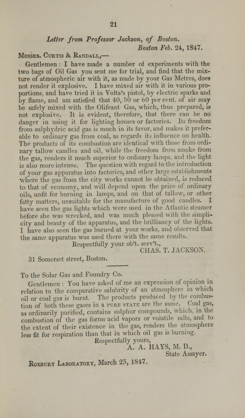 Letter from Professor Jackson, of Boston. Boston Feb. 24, 184,7. Messrs. Curtis & Randall,— Gentlemen : I have made a number of experiments with the two bags of Oil Gas you sent me for trial, and find that the mix- ture of atmospheric air with it, as made by your Gas Metres, does not render it explosive. I have mixed air with it in various pro- portions, and have tried it in Volta's pistol, by electric sparks and by flame, and am satisfied that 40, 50 or bO per cent, of air may- be safely mixed with the Olifeant Gas, which, thus prepared, is not explosive. It is evident, therefore, that there can be no danger in using it for lighting houses or factories. Its freedom from sulphydric acid gas is much in its favor, and makes it prefer- able to ordinary gas from coal, as regards its influence on health. The products of its combustion are identical with those from ordi- nary tallow candles and oil, while the freedom from smoke from the gas, renders it much superior to ordinary lamps, and the light is also more intense. The question with regard to the introduction of your gas apparatus into factories, and other larsje establishments where the gas from the city works cannot be obtained, is reduced to that of economy, and will depend upon the price of ordinary oils, unfit for burning in lamps, and on that of tallow, or other fatty matters, unsuitable for the manufacture of good candles. I have seen the gas lights which were used in the Atlantic steamer before she was wrecked, and was much pleased with the simpli- city and beauty of the apparatus, and the brilliancy of the lights. I have also seen the gas burned at your works, and observed that the same apparatus was used there with the same results. Respectfully your ob't. serv't., CHAS. T. JACKSON. 31 Somerset street, Boston. To the Solar Gas and Foundry Co. Gentlemen : You have asked of me an expression of opinion in relation to the comparative salubrity of an atmosphere in which oil or coal gas is burnt. The products produced by the combus- tion of both these gases in a pure state are the same. Coal gas, as ordinarily purified, contains sulphur compounds, which, in the combustion of the gas forms acid vapors or volatile salts, and to the extent of their existence in the gas, renders the atmosphere less fit for respiration than that in which oil gas is burning. Respectfully vours, A. a. hays, m. d., State Assayer. Roxbury Laboratory, March 25, 1847.