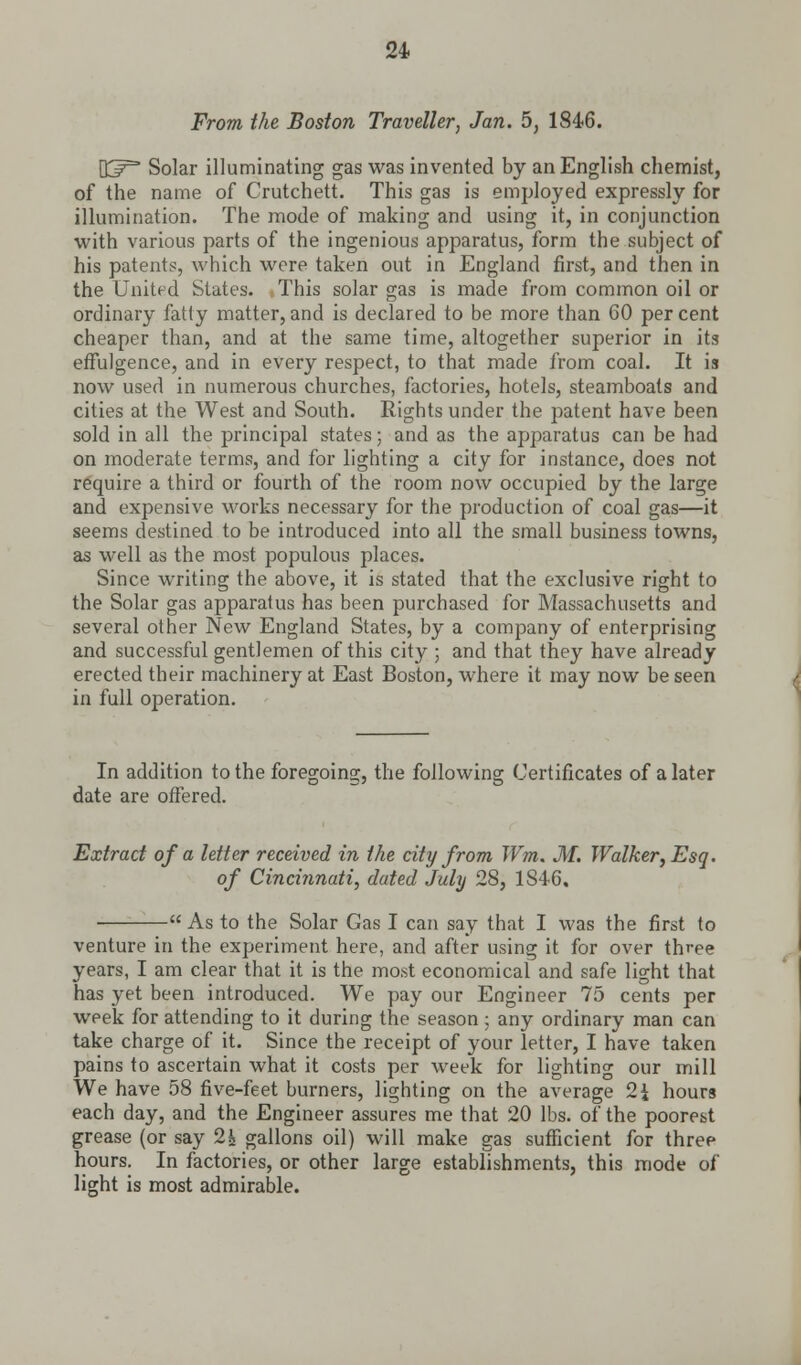 From the Boston Traveller, Jan. 5, 1846. OJ^ Solar illuminating gas was invented by an English chemist, of the name of Crutchett. This gas is employed expressly for illumination. The mode of making and using it, in conjunction with various parts of the ingenious apparatus, form the subject of his patents, which were taken out in England first, and then in the United States. This solar gas is made from common oil or ordinary fatty matter, and is declared to be more than 60 per cent cheaper than, and at the same time, altogether superior in its effulgence, and in every respect, to that made from coal. It is now used in numerous churches, factories, hotels, steamboats and cities at the West and South. Rights under the patent have been sold in all the principal states; and as the apparatus can be had on moderate terms, and for lighting a city for instance, does not require a third or fourth of the room now occupied by the large and expensive works necessary for the production of coal gas—it seems destined to be introduced into all the small business towns, as well as the most populous places. Since writing the above, it is stated that the exclusive right to the Solar gas apparatus has been purchased for Massachusetts and several other New England States, by a company of enterprising and successful gentlemen of this city ; and that they have already erected their machinery at East Boston, where it may now be seen in full operation. In addition to the foregoing, the following Certificates of a later date are offered. Extract of a letter received in the city from Wm. M. Walker, Esq. of Cincinnati, dated July 28, 1846.  As to the Solar Gas I can sav that I was the first to venture in the experiment here, and after using it for over three years, I am clear that it is the most economical and safe light that has yet been introduced. We pay our Engineer 75 cents per week for attending to it during the season ; any ordinary man can take charge of it. Since the receipt of your letter, I have taken pains to ascertain what it costs per week for lighting our mill We have 58 five-feet burners, lighting on the average 2i hours each day, and the Engineer assures me that 20 lbs. of the poorest grease (or say 2j* gallons oil) will make gas sufficient for three hours. In factories, or other large establishments, this mode of light is most admirable.