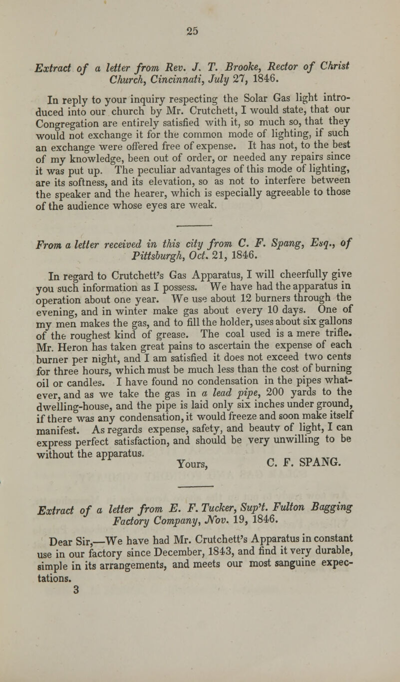 Extract of a letter from Rev. J. T. Brooke, Rector of Christ Church, Cincinnati, July 27, 1846. In reply to your inquiry respecting the Solar Gas light intro- duced into our church by Mr. Crutchett, I would state, that our Congregation are entirely satisfied with it, so much so, that they would not exchange it for the common mode of lighting, if such an exchange were offered free of expense. It has not, to the best of my knowledge, been out of order, or needed any repairs since it was put up. The peculiar advantages of this mode of lighting, are its softness, and its elevation, so as not to interfere between the speaker and the hearer, which is especially agreeable to those of the audience whose eyes are weak. From a letter received in this city from C. F. Spang, Esq., of Pittsburgh, Oct. 21, 1846. In regard to Crutchett's Gas Apparatus, I will cheerfully give you such information as I possess. We have had the apparatus in operation about one year. We use about 12 burners through the evening, and in winter make gas about every 10 days. One of my men makes the gas, and to fill the holder, uses about six gallons of the roughest kind of grease. The coal used is a mere trifle. Mr. Heron has taken great pains to ascertain the expense of each burner per night, and I am satisfied it does not exceed two cents for three hours, which must be much less than the cost of burning oil or candles. I have found no condensation in the pipes what- ever, and as we take the gas in a lead pipe, 200 yards to the dwelling-house, and the pipe is laid only six inches under ground, if there was any condensation, it would freeze and soon make itself manifest. As regards expense, safety, and beauty of light, I can express perfect satisfaction, and should be very unwilling to be without the apparatus. Yours, C. F. SPANG. Extract of a letter from E. F. Tucker, Sup't. Fulton Bagging Factory Company, Nov. 19, 1846. Dear Sir,—We have had Mr. Crutchett's Apparatus in constant use in our factory since December, 1843, and find it very durable, simple in its arrangements, and meets our most sanguine expec- tations. 3