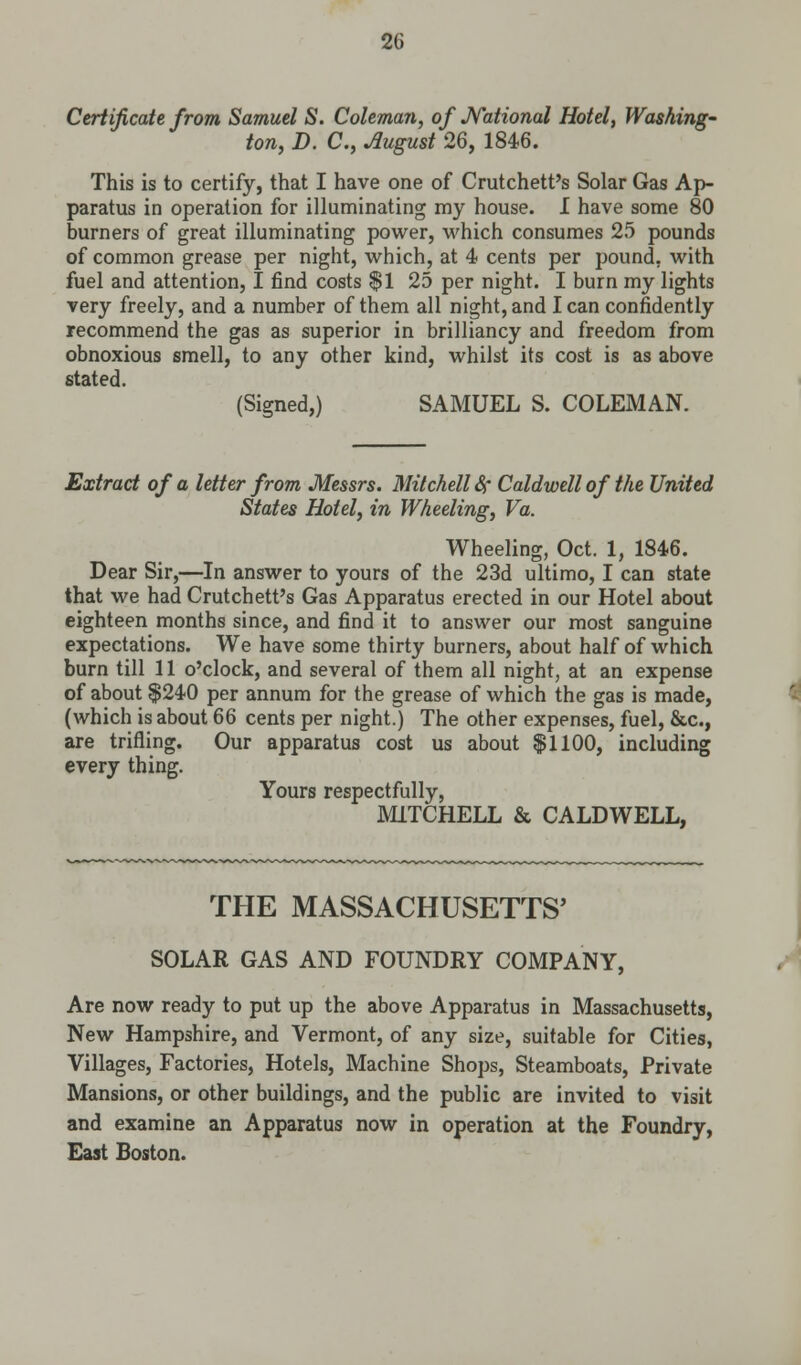 Certificate from Samuel S. Coleman, of National Hotel, Washing' ton, D. C, August 26, 1846. This is to certify, that I have one of Crutchett's Solar Gas Ap- paratus in operation for illuminating my house. I have some 80 burners of great illuminating power, which consumes 25 pounds of common grease per night, which, at 4 cents per pound, with fuel and attention, I find costs $1 25 per night. I burn my lights very freely, and a number of them all night, and lean confidently recommend the gas as superior in brilliancy and freedom from obnoxious smell, to any other kind, whilst its cost is as above stated. (Signed,) SAMUEL S. COLEMAN. Extract of a letter from Messrs. Mitchell Sr Caldwell of the United States Hotel, in Wheeling, Va. Wheeling, Oct. 1, 1846. Dear Sir,—In answer to yours of the 23d ultimo, I can state that we had Crutchett's Gas Apparatus erected in our Hotel about eighteen months since, and find it to answer our most sanguine expectations. We have some thirty burners, about half of which burn till 11 o'clock, and several of them all night, at an expense of about $240 per annum for the grease of which the gas is made, (which is about 66 cents per night.) The other expenses, fuel, &c, are trifling. Our apparatus cost us about $1100, including every thing. Yours respectfully, MITCHELL & CALDWELL, THE MASSACHUSETTS' SOLAR GAS AND FOUNDRY COMPANY, Are now ready to put up the above Apparatus in Massachusetts, New Hampshire, and Vermont, of any size, suitable for Cities, Villages, Factories, Hotels, Machine Shops, Steamboats, Private Mansions, or other buildings, and the public are invited to visit and examine an Apparatus now in operation at the Foundry, East Boston.
