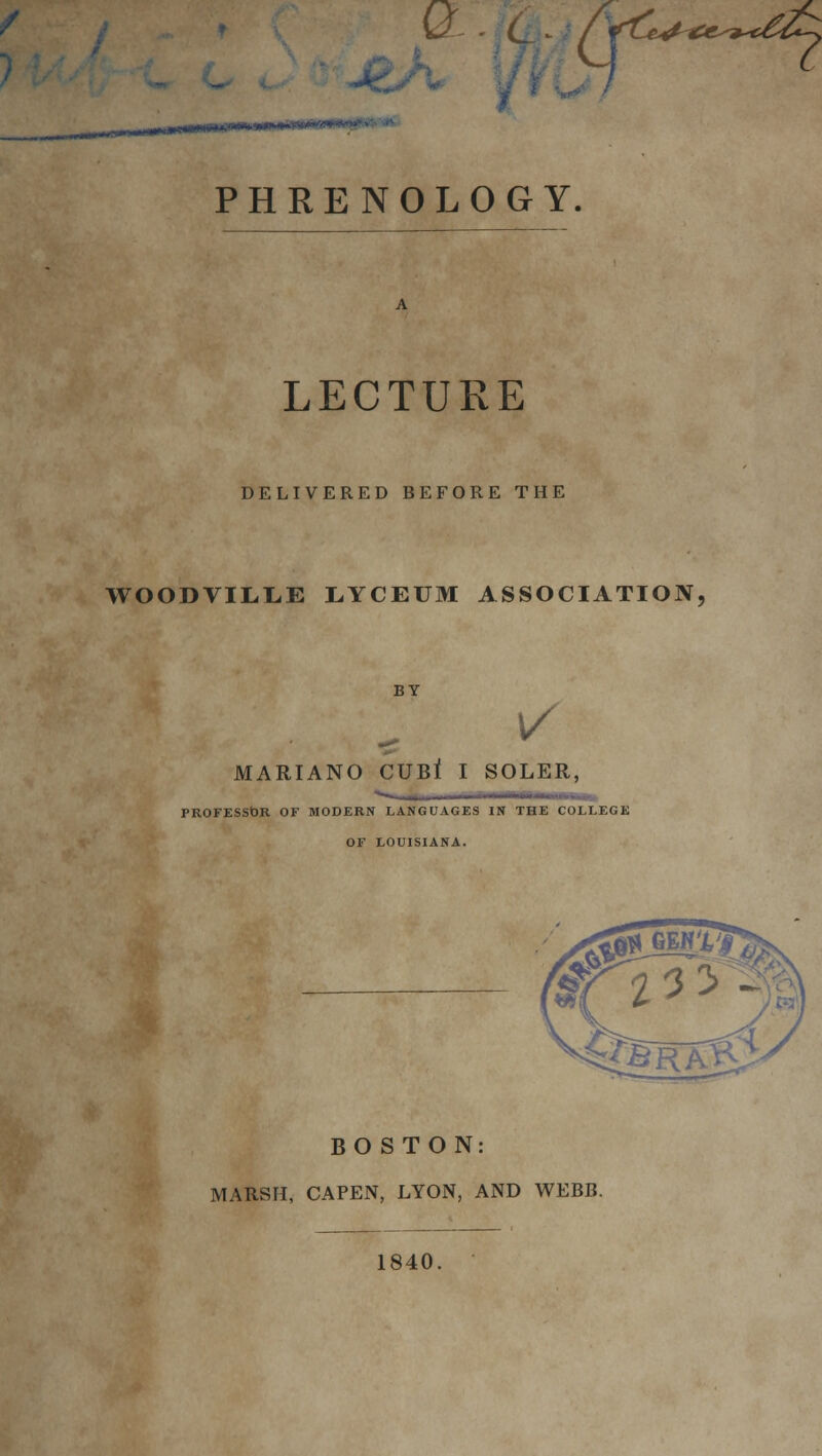 QL'.fc f PHRENOLOGY. LECTURE DELIVERED BEFORE THE WOODVILLE LYCEUM ASSOCIATION, BY 1/ MARIANO CUB* I SOLER, PROFESSOR OF MODERN LANGUAGES IN THE COLLEGE OF LOUISIANA. BOSTON: MARSH, CAPEN, LYON, AND WEBB. 1840.