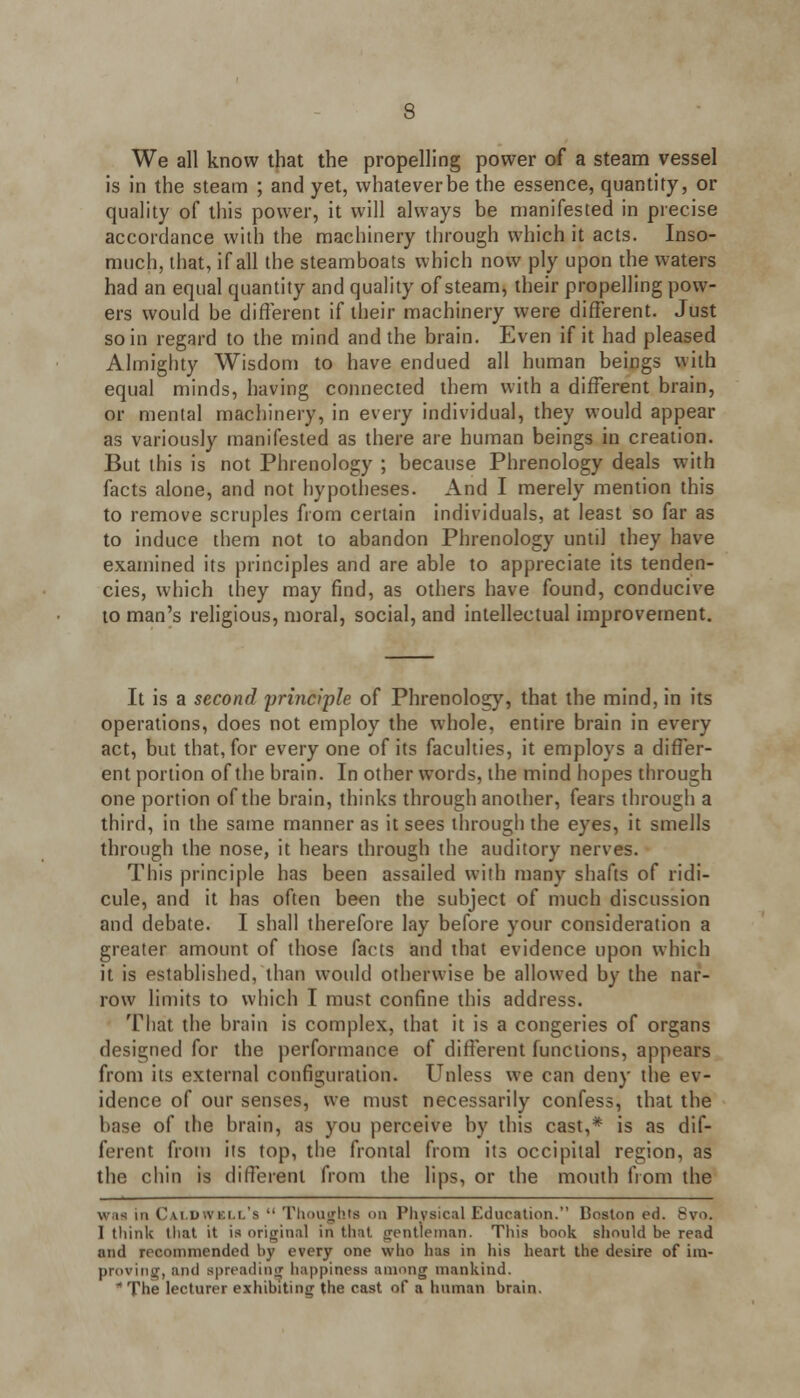 We all know that the propelling power of a steam vessel is in the steam ; and yet, whateverbe the essence, quantity, or quality of this power, it will always be manifested in precise accordance with the machinery through which it acts. Inso- much, that, if all the steamboats which now ply upon the waters had an equal quantity and quality of steam, their propelling pow- ers would be different if their machinery were different. Just so in regard to the mind and the brain. Even if it had pleased Almighty Wisdom to have endued all human beings with equal minds, having connected them with a different brain, or mental machinery, in every individual, they would appear as variously manifested as there are human beings in creation. But this is not Phrenology ; because Phrenology deals with facts alone, and not hypotheses. And I merely mention this to remove scruples from certain individuals, at least so far as to induce them not to abandon Phrenology until they have examined its principles and are able to appreciate its tenden- cies, which they may find, as others have found, conducive to man's religious, moral, social, and intellectual improvement. It is a second principle of Phrenology, that the mind, in its operations, does not employ the whole, entire brain in every act, but that, for every one of its faculties, it employs a differ- ent portion of the brain. In other words, the mind hopes through one portion of the brain, thinks through another, fears through a third, in the same manner as it sees through the eyes, it smells through the nose, it hears through the auditory nerves. This principle has been assailed with many shafts of ridi- cule, and it has often been the subject of much discussion and debate. I shall therefore lay before your consideration a greater amount of those facts and that evidence upon which it is established, than would otherwise be allowed by the nar- row limits to which I must confine this address. That the brain is complex, that it is a congeries of organs designed for the performance of different functions, appears from its external configuration. Unless we can deny the ev- idence of our senses, we must necessarily confess, that the base of the brain, as you perceive by this cast,* is as dif- ferent from its top, the frontal from its occipital region, as the chin is different from the lips, or the mouth from the v,m in Cai u.\ i i i s •• Thoughts on Physical Education. Boston ed. 8vo. 1 think that it is original in that gentleman. This book should be read and recommended by every one who h;is in his heart the desire of im.- proving, and spreading happiness among mankind. The lecturer exhibiting the cast of a human brain.