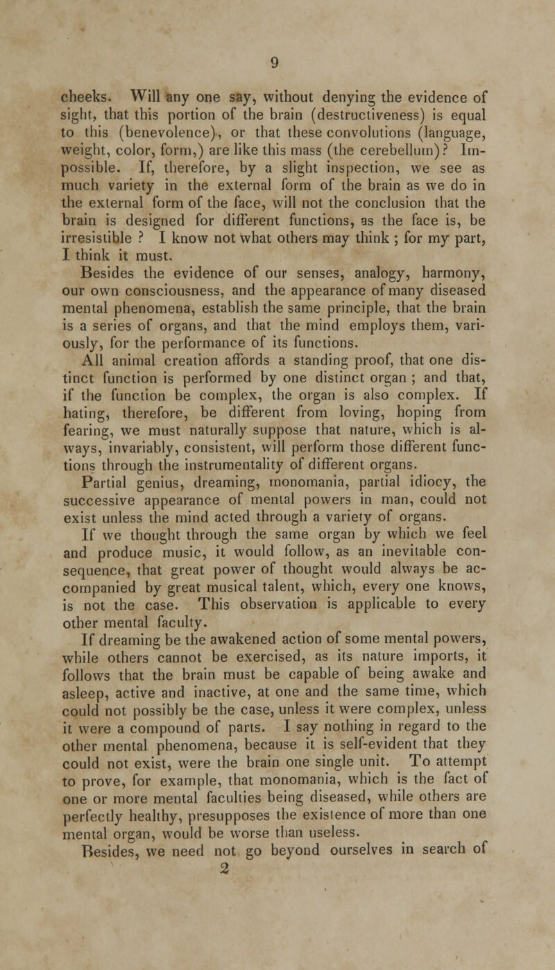 cheeks. Will any one say, without denying the evidence of sight, that this portion of the brain (destructiveness) is equal to this (benevolence), or that these convolutions (language, weight, color, form,) are like this mass (the cerebellum)? Im- possible. If, therefore, by a slight inspection, we see as much variety in the external form of the brain as we do in the external form of the face, will not the conclusion that the brain is designed for different functions, as the face is, be irresistible ? I know not what others may think ; for my part, I think it must. Besides the evidence of our senses, analogy, harmony, our own consciousness, and the appearance of many diseased mental phenomena, establish the same principle, that the brain is a series of organs, and that the mind employs them, vari- ously, for the performance of its functions. All animal creation affords a standing proof, that one dis- tinct function is performed by one distinct organ ; and that, if the function be complex, the organ is also complex. If hating, therefore, be different from loving, hoping from fearing, we must naturally suppose that nature, which is al- ways, invariably, consistent, will perform those different func- tions through the instrumentality of different organs. Partial genius, dreaming, monomania, partial idiocy, the successive appearance of mental powers in man, could not exist unless the mind acted through a variety of organs. If we thought through the same organ by which we feel and produce music, it would follow, as an inevitable con- sequence, that great power of thought would always be ac- companied by great musical talent, which, every one knows, is not the case. This observation is applicable to every other mental faculty. If dreaming be the awakened action of some mental powers, while others cannot be exercised, as its nature imports, it follows that the brain must be capable of being awake and asleep, active and inactive, at one and the same time, which could not possibly be the case, unless it were complex, unless it were a compound of parts. I say nothing in regard to the other mental phenomena, because it is self-evident that they could not exist, were the brain one single unit. To attempt to prove, for example, that monomania, which is the fact of one or more mental faculties being diseased, while others are perfectly healthy, presupposes the exisience of more than one mental organ, would be worse than useless. Besides, we need not go beyond ourselves in search of 2