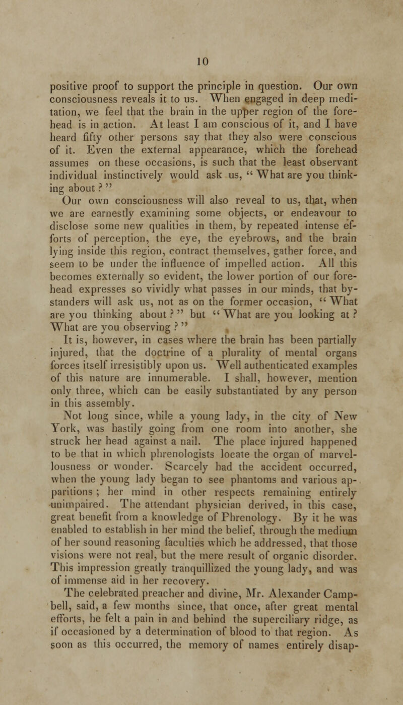 positive proof to support the principle in question. Our own consciousness reveals it to us. When engaged in deep medi- tation, we feel that the brain in the upper region of the fore- head is in action. At least I am conscious of it, and I have heard fifty other persons say that they also were conscious of it. Even the external appearance, which the forehead assumes on these occasions, is such that the least observant individual instinctively would ask us,  What are you think- ing about ?  Our own consciousness will also reveal to us, that, when we are earnestly examining some objects, or endeavour to disclose some new qualities in them, by repeated intense ef- forts of perception, the eye, the eyebrows, and the brain lying inside this region, contract themselves, gather force, and seem to be under the influence of impelled action. All this becomes externally so evident, the lower portion of our fore- head expresses so vividly what passes in our minds, that by- standers will ask us, not as on the former occasion, What are you thinking about ?  but  What are you looking at ? What are you observing ?  It is, however, in cases where the brain has been partially injured, that the doctrine of a plurality of mental organs forces itself irresistibly upon us. Well authenticated examples of this nature are innumerable. I shall, however, mention only three, which can be easily substantiated by any person in this assembly. Not long since, while a young lady, in the city of New York, was hastily going from one room into another, she struck her head against a nail. The place injured happened to be that in which phrenologists locate the organ of marvel- lousness or wonder. Scarcely had the accident occurred, when the young lady began to see phantoms and various ap- paritions ; her mind in other respects remaining entirely unimpaired. The attendant physician derived, in this case, great benefit from a knowledge of Phrenology. By it he was enabled to establish in her mind the belief, through the medium of her sound reasoning faculties which he addressed, that those visions were not real, but the mere result of organic disorder. This impression greatly tranquillized the young lady, and was of immense aid in her recovery. The celebrated preacher and divine, Mr. Alexander Camp- bell, said, a few months since, that once, after great mental efforts, he felt a pain in and behind the superciliary ridge, as if occasioned by a determination of blood to that region. As soon as this occurred, the memory of names entirely disap-