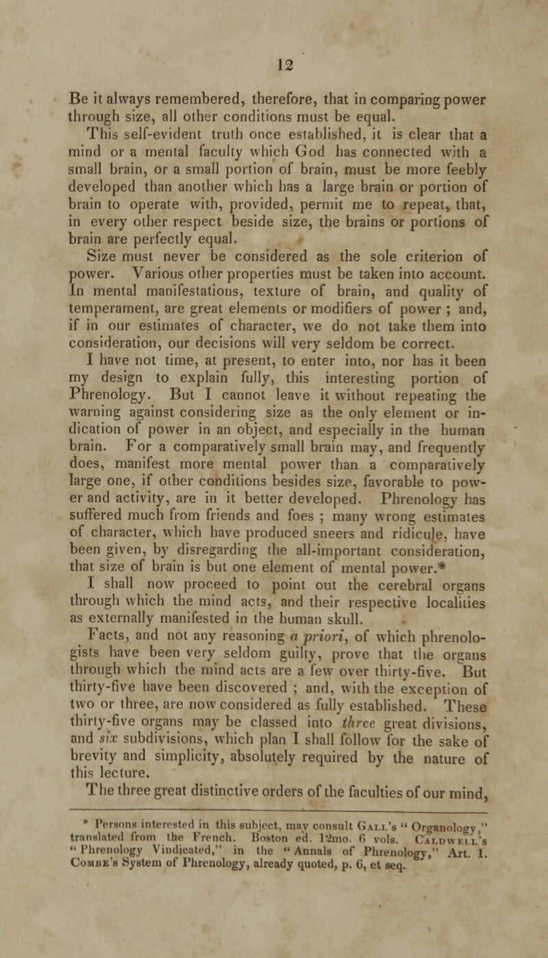 Be it always remembered, therefore, that in comparing power through size, all other conditions must be equal. This self-evident truth once established, it is clear that a mind or a mental faculty which God has connected with a small brain, or a small portion of brain, must be more feebly developed than another which has a large brain or portion of brain to operate with, provided, permit me to repeat, that, in every other respect beside size, the brains or portions of brain are perfectly equal. Size must never be considered as the sole criterion of power. Various other properties must be taken into account. In mental manifestations, texture of brain, and quality of temperament, are great elements or modifiers of power ; and, if in our estimates of character, we do not take them into consideration, our decisions will very seldom be correct. I have not time, at present, to enter into, nor has it been my design to explain fully, this interesting portion of Phrenology. But I cannot leave it without repeating the warning against considering size as the only element or in- dication of power in an object, and especially in the human brain. For a comparatively small brain may, and frequently does, manifest more mental power than a comparatively large one, if other conditions besides size, favorable to pow- er and activity, are in it better developed. Phrenology has suffered much from friends and foes ; many wrong estimates of character, which have produced sneers and ridicule, have been given, by disregarding the all-important consideration, that size of brain is but one element of mental power.* I shall now proceed to point out the cerebral organs through which the mind acts, and their respective localities as externally manifested in the human skull. Facts, and not any reasoning a priori, of which phrenolo- gists have been very seldom guilty, prove that the organs through which the mind acts are a few over thirty-five. But thirty-five have been discovered ; and, with the exception of two or three, are now considered as fully established. These thirty-five organs may be classed into three great divisions, and six subdivisions, which plan I shall follow for the sake of brevity and simplicity, absolutely required by the nature of this lecture. The three great distinctive orders of the faculties of our mind, translated Persons interested in this subject, may consult Gall's Or<ranolotrV islated from Ike Trench. Boston e'd. l;>mo. f> vols. Caldwell's Phrenology Vindicated, in the Annals of Phrenology, Art 1. Combe's System of Phrenology, already quoted, p. G, et seq.