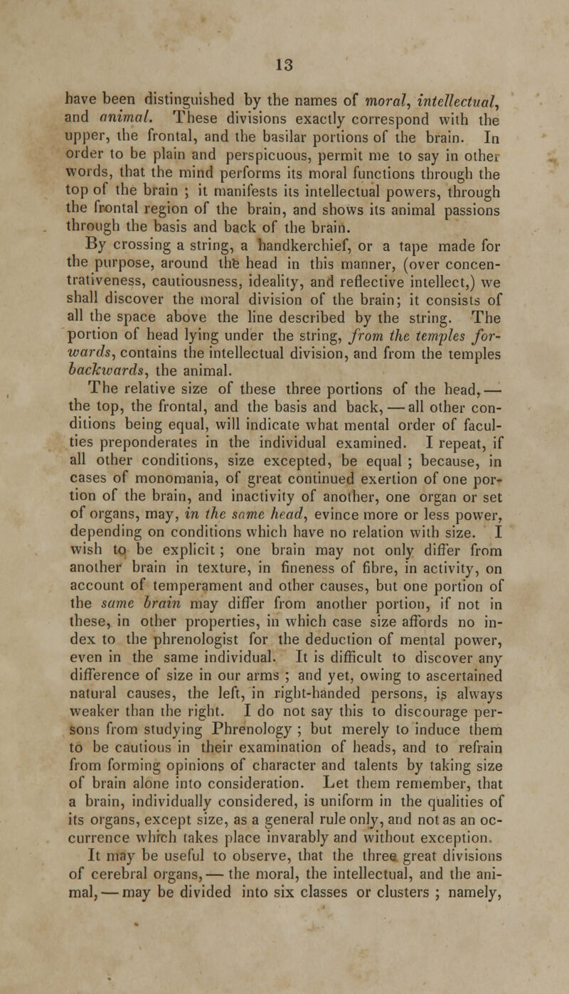 have been distinguished by the names of moral, intellectual, and animal. These divisions exactly correspond with the upper, ihe frontal, and the basilar portions of the brain. In order to be plain and perspicuous, permit me to say in other words, that the mind performs its moral functions through the top of the brain ; it manifests its intellectual powers, through the frontal region of the brain, and shows its animal passions through the basis and back of the brain. By crossing a string, a handkerchief, or a tape made for the purpose, around the head in this manner, (over concen- trativeness, cautiousness, ideality, and reflective intellect,) we shall discover the moral division of the brain; it consists of all the space above the line described by the string. The portion of head lying under the string, from the temples for- wards, contains the intellectual division, and from the temples backwards, the animal. The relative size of these three portions of the head,— the top, the frontal, and the basis and back,—all other con- ditions being equal, will indicate what mental order of facul- ties preponderates in the individual examined. I repeat, if all other conditions, size excepted, be equal ; because, in cases of monomania, of great continued exertion of one por- tion of the brain, and inactivity of another, one organ or set of organs, may, in the same head, evince more or less power, depending on conditions which have no relation with size. I wish to be explicit; one brain may not only differ from another brain in texture, in fineness of fibre, in activity, on account of temperament and other causes, but one portion of the same brain may differ from another portion, if not in these, in other properties, in which case size affords no in- dex to the phrenologist for the deduction of mental power, even in the same individual. It is difficult to discover any difference of size in our arms ; and yet, owing to ascertained natural causes, the left, in right-handed persons, is always weaker than the right. I do not say this to discourage per- sons from studying Phrenology ; but merely to induce them to be cautious in their examination of heads, and to refrain from forming opinions of character and talents by taking size of brain alone into consideration. Let them remember, that a brain, individually considered, is uniform in the qualities of its organs, except size, as a general rule only, and not as an oc- currence which takes place invarably and without exception. It may be useful to observe, that the three great divisions of cerebral organs,— the moral, the intellectual, and the ani- mal,— may be divided into six classes or clusters ; namely,