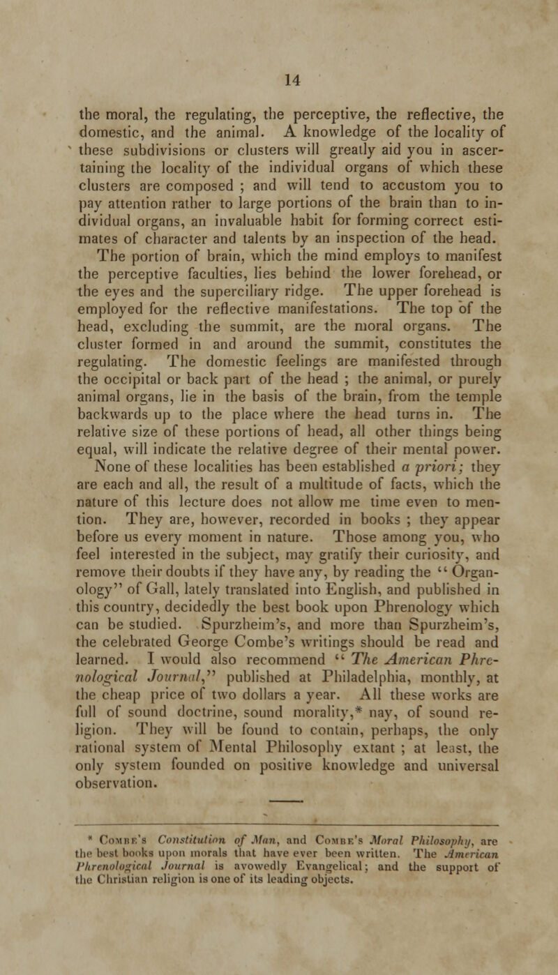 the moral, the regulating, the perceptive, the reflective, the domestic, and the animal. A knowledge of the locality of these subdivisions or clusters will greatly aid you in ascer- taining the locality of the individual organs of which these clusters are composed ; and will tend to accustom you to pay attention rather to large portions of the brain than to in- dividual organs, an invaluable habit for forming correct esti- mates of character and talents by an inspection of the head. The portion of brain, which the mind employs to manifest the perceptive faculties, lies behind the lower forehead, or the eyes and the superciliary ridge. The upper forehead is employed for the reflective manifestations. The top of the head, excluding the summit, are the moral organs. The cluster formed in and around the summit, constitutes the regulating. The domestic feelings are manifested through the occipital or back part of the head ; the animal, or purely animal organs, lie in the basis of the brain, from the temple backwards up to the place where the head turns in. The relative size of these portions of head, all other things being equal, will indicate the relative degree of their mental power. None of these localities has been established a priori; they are each and all, the result of a multitude of facts, which the nature of this lecture does not allow me time even to men- lion. They are, however, recorded in books ; they appear before us every moment in nature. Those among you, who feel interested in the subject, may gratify their curiosity, and remove their doubts if they have any, by reading the  Organ- ology of Gall, lately translated into English, and published in this country, decidedly the best book upon Phrenology which can be studied. Spurzheim's, and more than Spurzheim's, the celebrated George Combe's writings should be read and learned. I would also recommend  The American Phre- nological Journal, published at Philadelphia, monthly, at the cheap price of two dollars a year. All these works are full of sound doctrine, sound morality,* nay, of sound re- ligion. They will be found to contain, perhaps, the only rational system of Mental Philosophy extant ; at least, the only system founded on positive knowledge and universal observation. * Combe's Constitution of Man, and Combe's Moral Philosophy, are the beat books upon morals that have ever been written. The jimrrican Phrenological Journal is avowedly Evangelical; and the support of the Christian religion is one of its leading objects.