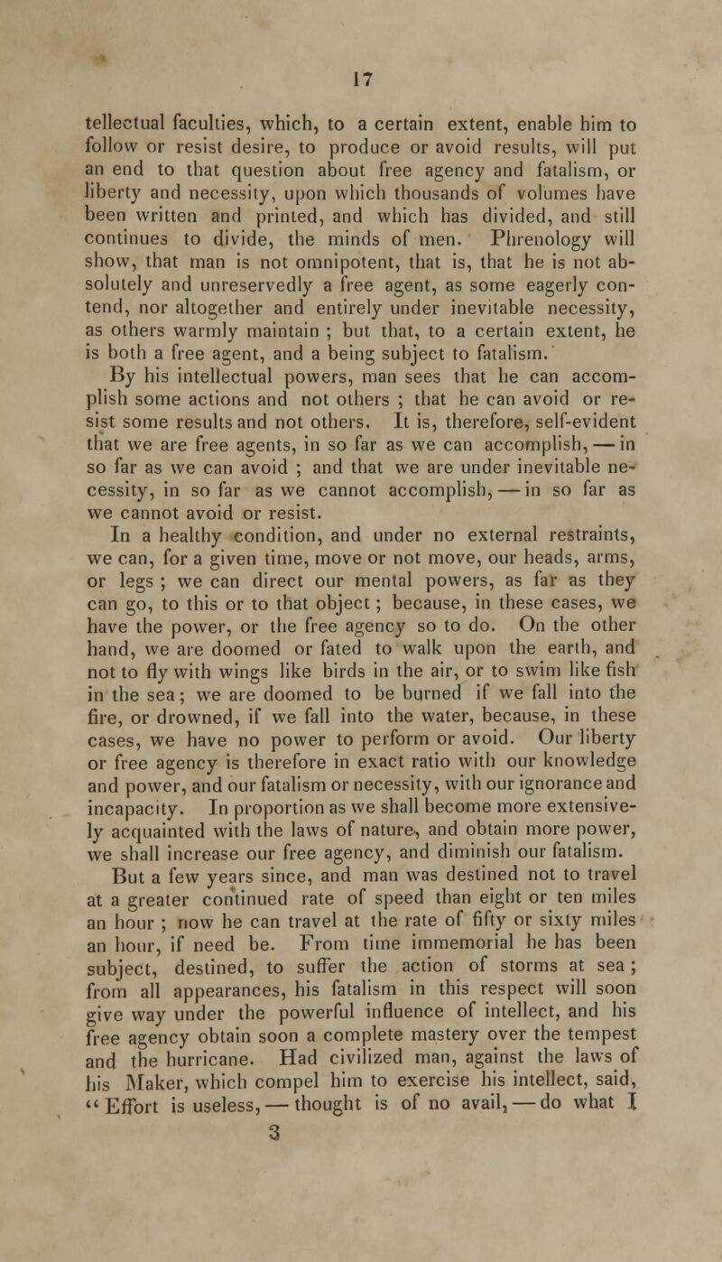 tellectual faculties, which, to a certain extent, enable him to follow or resist desire, to produce or avoid results, will put an end to that question about free agency and fatalism, or liberty and necessity, upon which thousands of volumes have been written and printed, and which has divided, and still continues to divide, the minds of men. Phrenology will show, that man is not omnipotent, that is, that he is not ab- solutely and unreservedly a free agent, as some eagerly con- tend, nor altogether and entirely under inevitable necessity, as others warmly maintain ; but that, to a certain extent, he is both a free agent, and a being subject to fatalism. By his intellectual powers, man sees that he can accom- plish some actions and not others ; that he can avoid or re- sist some results and not others. It is, therefore, self-evident that we are free agents, in so far as we can accomplish, — in so far as we can avoid ; and that we are under inevitable ne- cessity, in so far as we cannot accomplish, — in so far as we cannot avoid or resist. In a healthy condition, and under no external restraints, we can, for a given time, move or not move, our heads, arms, or legs ; we can direct our mental powers, as far as they can go, to this or to that object; because, in these cases, we have the power, or the free agency so to do. On the other hand, we are doomed or fated to walk upon the earth, and not to fly with wings like birds in the air, or to swim like fish in the sea; we are doomed to be burned if we fall into the fire, or drowned, if we fall into the water, because, in these cases, we have no power to perform or avoid. Our liberty or free agency is therefore in exact ratio with our knowledge and power, and our fatalism or necessity, with our ignorance and incapacity. In proportion as we shall become more extensive- ly acquainted with the laws of nature-, and obtain more power, we shall increase our free agency, and diminish our fatalism. But a few years since, and man was destined not to travel at a greater continued rate of speed than eight or ten miles an hour ; now he can travel at the rate of fifty or sixty miles an hour, if need be. From time immemorial he has been subject, destined, to suffer the action of storms at sea ; from all appearances, his fatalism in this respect will soon give way under the powerful influence of intellect, and his free agency obtain soon a complete mastery over the tempest and the hurricane. Had civilized man, against the laws of his Maker, which compel him to exercise his intellect, said, Effort is useless, — thought is of no avail, — do what I 3