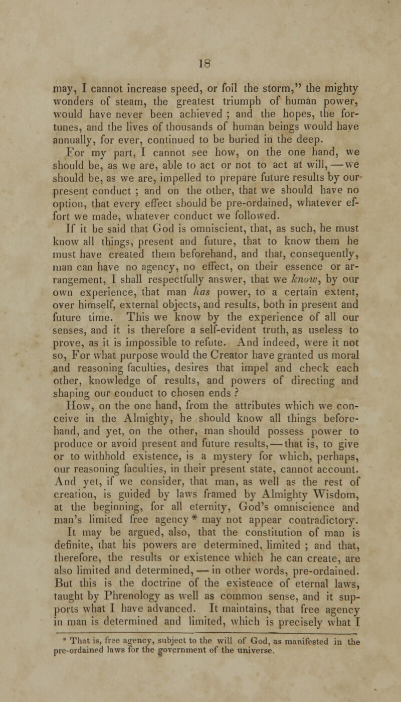 may, I cannot increase speed, or foil the storm, the mighty wonders of steam, the greatest triumph of human power, would have never been achieved ; and the hopes, the for- tunes, and the lives of thousands of human beings would have annually, for ever, continued to be buried in the deep. For my part, I cannot see how, on the one hand, we should be, as we are, able to act or not to act at will,—we should be, as we are, impelled to prepare future results by our present conduct ; and on the other, that we should have no option, that every effect should be pre-ordained, whatever ef- fort we made, whatever conduct we followed. If it be said that God is omniscient, that, as such, he must know all things, present and future, that to know them he must have created them beforehand, and that, consequently, man can have no agency, no effect, on their essence or ar- rangement, I shall respectfully answer, that we know, by our own experience, that man has power, to a certain extent, over himself, external objects, and results, both in present and future time. This we know by the experience of all our senses, and it is therefore a self-evident truth, as useless to prove, as it is impossible to refute. And indeed, were it not so, For what purpose would the Creator have granted us moral and reasoning faculties, desires that impel and check each other, knowledge of results, and powers of directing and shaping our conduct to chosen ends ? How, on the one hand, from the attributes which we con- ceive in the Almighty, he should know all things before- hand, and yet, on the other, man should possess power to produce or avoid present and future results, — that is, to give or to withhold existence, is a mystery for which, perhaps, our reasoning faculties, in their present state, cannot account. And yet, if we consider, that man, as well as the rest of creation, is guided by laws framed by Almighty Wisdom, at the beginning, for all eternity, God's omniscience and man's limited free agency* may not appear contradictory. It may be argued, also, that the constitution of man is definite, that his powers are determined, limited ; and that, therefore, the results or existence which he can create, are also limited and determined, — in other words, pre-ordained. But this is the doctrine of the existence of eternal laws, taught by Phrenology as well as common sense, and it sup- ports what I have advanced. It maintains, that free agency in man is determined and limited, which is precisely what I * That is, free agency, subject to the will of God, as manifested in the pre-ordained laws for the government of the universe.