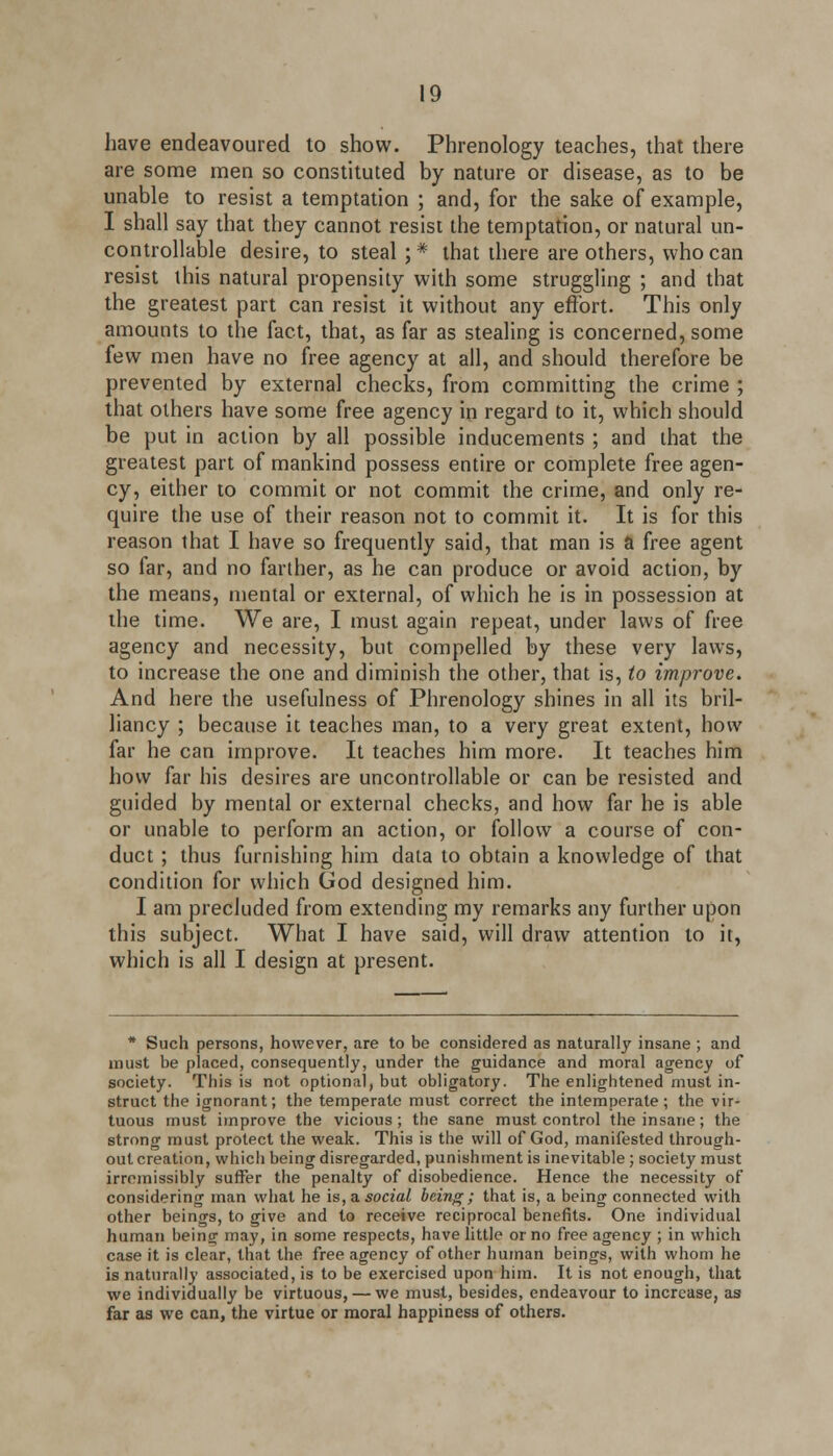have endeavoured to show. Phrenology teaches, that there are some men so constituted by nature or disease, as to be unable to resist a temptation ; and, for the sake of example, I shall say that they cannot resist the temptation, or natural un- controllable desire, to steal ; * that there are others, who can resist this natural propensity with some struggling ; and that the greatest part can resist it without any effort. This only amounts to the fact, that, as far as stealing is concerned, some few men have no free agency at all, and should therefore be prevented by external checks, from committing the crime ; that others have some free agency in regard to it, which should be put in action by all possible inducements ; and that the greatest part of mankind possess entire or complete free agen- cy, either to commit or not commit the crime, and only re- quire the use of their reason not to commit it. It is for this reason that I have so frequently said, that man is a free agent so far, and no farther, as he can produce or avoid action, by the means, mental or external, of which he is in possession at the time. We are, I must again repeat, under laws of free agency and necessity, but compelled by these very laws, to increase the one and diminish the other, that is, to improve. And here the usefulness of Phrenology shines in all its bril- liancy ; because it teaches man, to a very great extent, how far he can improve. It teaches him more. It teaches him how far his desires are uncontrollable or can be resisted and guided by mental or external checks, and how far he is able or unable to perform an action, or follow a course of con- duct ; thus furnishing him data to obtain a knowledge of that condition for which God designed him. I am precluded from extending my remarks any further upon this subject. What I have said, will draw attention to it, which is all I design at present. * Such persons, however, are to be considered as naturally insane ; and must be placed, consequently, under the guidance and moral agency of society. This is not optional, but obligatory. The enlightened must in- struct the ignorant; the temperate must correct the intemperate; the vir- tuous must improve the vicious; the sane must control the insane; the strong must protect the weak. This is the will of God, manifested through- out creation, which being disregarded, punishment is inevitable; society must irromissibly suffer the penalty of disobedience. Hence the necessity of considering man what he is, a social being; that is, a being connected with other beings, to give and to receive reciprocal benefits. One individual human being may, in some respects, have little or no free agency ; in which case it is clear, that the free agency of other human beings, with whom he is naturally associated, is to be exercised upon him. It is not enough, that we individually be virtuous, — we must, besides, endeavour to increase, as far as we can, the virtue or moral happiness of others.