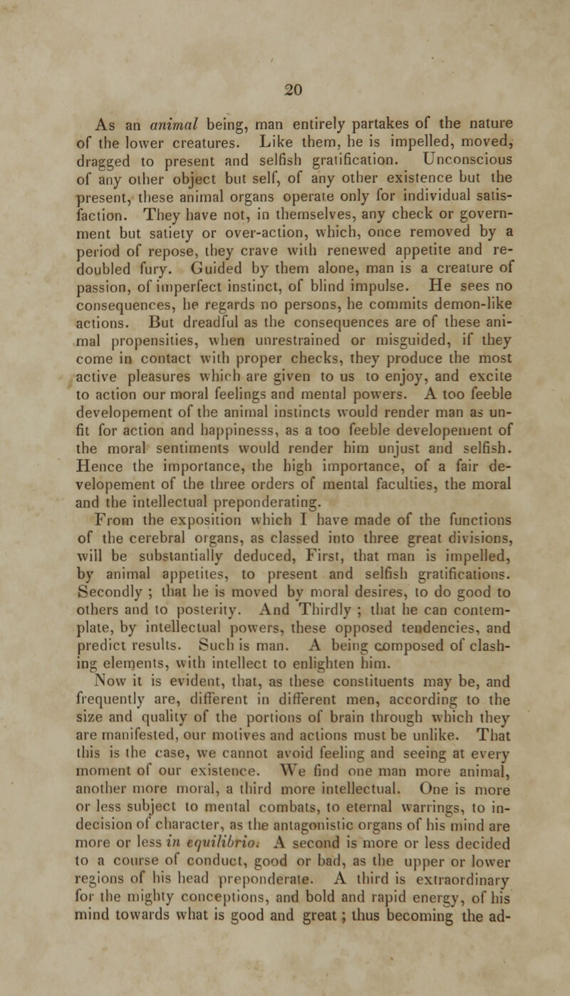 As an animal being, man entirely partakes of the nature of the lower creatures. Like them, he is impelled, moved, dragged to present and selfish gratification. Unconscious of any other object but self, of any other existence but the present, these animal organs operate only for individual satis- faction. They have not, in themselves, any check or govern- ment but satiety or over-action, which, once removed by a period of repose, they crave with renewed appetite and re- doubled fury. Guided by them alone, man is a creature of passion, of imperfect instinct, of blind impulse. He sees no consequences, he regards no persons, he commits demon-like actions. But dreadful as the consequences are of these ani- mal propensities, when unrestrained or misguided, if they come in contact with proper checks, they produce the most active pleasures which are given to us to enjoy, and excite to action our moral feelings and mental powers. A too feeble developement of the animal instincts would render man as un- fit for action and happinesss, as a too feeble developement of the moral sentiments would render him unjust and selfish. Hence the importance, the high importance, of a fair de- velopement of the three orders of mental faculties, the moral and the intellectual preponderating. From the exposition which I have made of the functions of the cerebral organs, as classed into three great divisions, will be substantially deduced, First, that man is impelled, by animal appetites, to present and selfish gratifications. Secondly ; that he is moved by moral desires, to do good to others and to posterity. And Thirdly ; that he can contem- plate, by intellectual powers, these opposed tendencies, and predict results. Such is man. A being composed of clash- ing elements, with intellect to enlighten him. Now it is evident, that, as these constituents may be, and frequently are, different in different men, according to the size and quality of the portions of brain through which they are manifested, our motives and actions must be unlike. That this is the case, we cannot avoid feeling and seeing at every moment of our existence. We find one man more animal, another more moral, a third more intellectual. One is more or less subject to mental combats, to eternal wanings, to in- decision of character, as the antagonistic organs of his mind are more or less in eqvilibrio. A second is more or less decided to a course of conduct, good or bad, as the upper or lower regions of his head preponderate. A third is extraordinary for the mighty conceptions, and bold and rapid energy, of his mind towards what is good and great; thus becoming the ad-