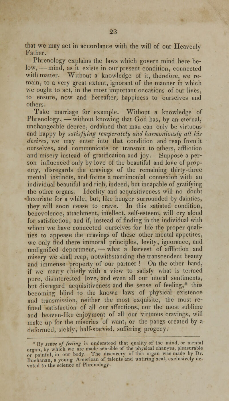 that we may act in accordance with the will of our Heavenly- Father. Phrenology explains the laws which govern mind here be- low,— mind, as it exists in our present condition, connected with matter. Without a knowledge of it, therefore, we re- main, to a very great extent, ignorant of the manner in which we ought to act, in the most important occasions of our lives, to ensure, now and hereafter, happiness to ourselves and others. Take marriage for example. Without a knowledge of Phrenology, — without knowing that God has, by an eternal, unchangeable decree, ordained that man can only be virtuous and happy by satisfying temperately and harmoniously all his desires, we may enter into that condition and reap from it ourselves, and communicate or transmit to others, affliction and misery instead of gratification and joy. Suppose a per- son influenced only by love of the beautiful and love of prop- erty, disregards the cravings of the remaining thirty-three mental instincts, and forms a matrimonial connexion with an individual beautiful and rich, indeed, but incapable of gratifying the other organs. Ideality and acquisitiveness will no doubt -luxuriate for a while, but, like hunger surrounded by dainties, they will soon cease to crave. In this satiated condition, benevolence, attachment, intellect, self-esteem, will cry aloud for satisfaction, and if, instead of finding in the individual with whom we have connected ourselves for life the proper quali- ties to appease the cravings of these other mental appetites, we only find there immoral principles, levity, ignorance, and undignified deportment, — what a harvest of affliction and misery we shall reap, notwithstanding the transcendent beauty and immense property of our partner ! On the other hand, if we marry chiefly with a view to satisfy what is termed pure, disinterested love, and even all our moral sentiments, but disregard acquisitiveness and the sense of feeling,* thus becoming blind to the known laws of physical existence and transmission, neither the most exquisite, the most re- fined satisfaction of all our affections, nor the most suhlime and heaven-like enjoyment of all our virtuous cravings, will make up for the miseries of want, or the pangs created by a deformed, sickly, half-starved, suffering progeny. * By sense of feeling is understood that quality of the mind, or mental oro-an, by which we are made sensible of the physical changes, pleasurable nr^pai'nful, in our body. The discovery of this organ was made by Dr. Buchanan, a young American of talents and untiring zeal, exclusively de- voted to the science of Phrenology.